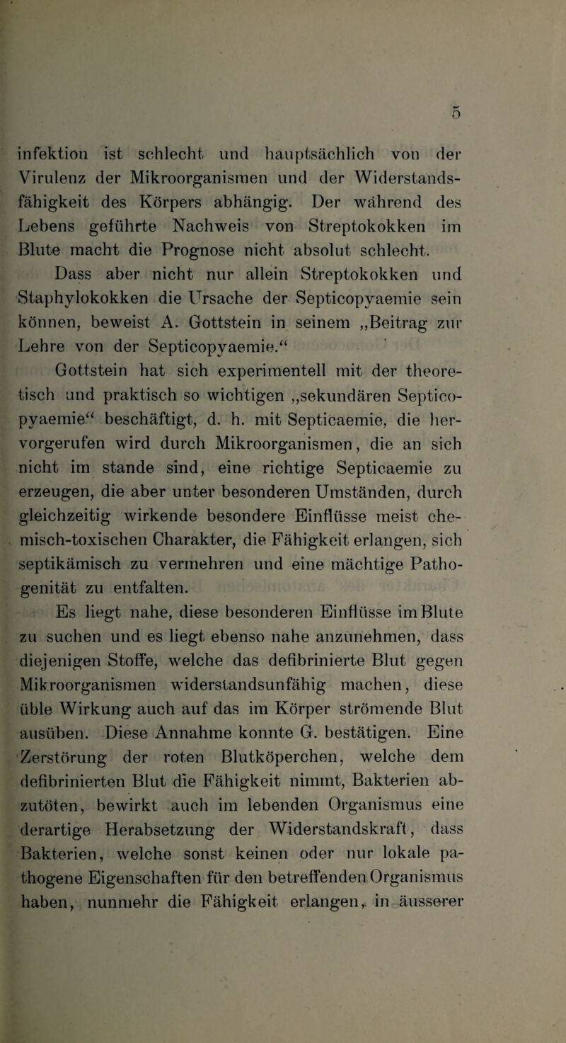 Infektion ist schlecht und hauptsächlich von der Virulenz der Mikroorganismen und der Widerstands¬ fähigkeit des Körpers abhängig. Der während des Lebens geführte Nachweis von Streptokokken im Blute macht die Prognose nicht absolut schlecht. Dass aber nicht nur allein Streptokokken und Staphylokokken die Ursache der Septicopvaemie sein können, beweist A. Gottstein in seinem „Beitrag zur Lehre von der Septicopyaemie.“ Gottstein hat sich experimentell mit der theore¬ tisch und praktisch so wichtigen „sekundären Septico- pvaemie“ beschäftigt, d. h. mit Septicaemie, die her¬ vorgerufen wird durch Mikroorganismen, die an sich nicht im stände sind, eine richtige Septicaemie zu erzeugen, die aber unter besonderen Umständen, durch gleichzeitig wirkende besondere Einflüsse meist che¬ misch-toxischen Charakter, die Fähigkeit erlangen, sich septikämisch zu vermehren und eine mächtige Patho¬ genität zu entfalten. Es liegt nahe, diese besonderen Einflüsse im Blute zu suchen und es liegt ebenso nahe anzunehmen, dass diejenigen Stoffe, welche das defibrinierte Blut gegen Mikroorganismen wdderstandsunfähig machen, diese üble Wirkung auch auf das im Körper strömende Blut ausüben. Diese Annahme konnte G. bestätigen. Eine Zerstörung der roten Blutköperchen, welche dem defibrinierten Blut die Fähigkeit nimmt, Bakterien ab¬ zutöten, bewirkt auch im lebenden Organismus eine derartige Herabsetzung der Widerstandskraft, dass Bakterien, welche sonst keinen oder nur lokale pa¬ thogene Eigenschaften für den betreffenden Organismus haben, nunmehr die Fähigkeit erlangen,, in äusserer