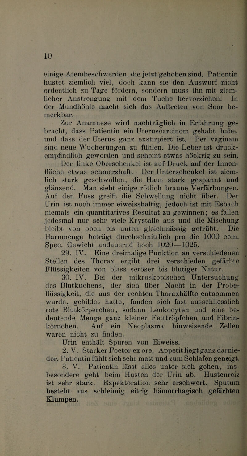 einige Atembeschwerden, die jetzt gehoben sind. Patientin hustet ziemlich viel, doch kann sie den Auswurf nicht ordentlich zu Tage fördern, sondern muss ihn mit ziem¬ licher Anstrengung mit dem Tuche hervorziehen. In der Mundhöhle macht sich das Auftreten von Soor be¬ merkbar. Zur Anamnese wird nachträglich in Erfahrung ge¬ bracht, dass Patientin ein Uterusearcinom gehabt habe, und dass der Uterus ganz exstirpiert ist. Per vaginam sind neue Wucherungen zu fühlen. Die Leber ist druck¬ empfindlich geworden und scheint etwas höckrig zu sein. Der linke Oberschenkel ist auf Druck auf der Innen¬ fläche etwas schmerzhaft. Der Unterschenkel ist ziem¬ lich stark geschwollen, die Haut stark gespannt und glänzend. Man sieht einige rötlich braune Verfärbungen. Auf den Fuss greift die Schwellung nicht über. Der Urin ist noch immer eiweisshaltig, jedoch ist mit Esbach niemals ein quantitatives Resultat zu gewinnen; es fallen jedesmal nur sehr viele Krystalle aus und die Mischung bleibt von oben bis unten gleichmässig getrübt. Die Harnmenge beträgt durchschnittlich pro die 1000 ccm. Spec. Gewicht andauernd hoch 1020—1025. 29. IV. Eine dreimalige Punktion an verschiedenen Stellen des Thorax ergibt drei verschieden gefärbte Flüssigkeiten von blass seröser bis blutiger Natur. 30. IV. Bei der mikroskopischen Untersuchung des Blutkuchens, der sich über Nacht in der Probe¬ flüssigkeit, die aus der rechten Thoraxhälfte entnommen wurde, gebildet hatte, fanden sich fast ausschliesslich rote Blutkörperchen, sodann Leukocyten und eine be¬ deutende Menge ganz kleiner Fetttröpfchen und Fibrin¬ körnchen. Auf ein Neoplasma hinweisende Zellen waren nicht zu finden. Urin enthält Spuren von Eiweiss. 2. V. Starker Foetor ex ore. Appetit liegt ganz darnie¬ der. Patientin fühlt sich sehr matt und zum Schlafen geneigt. 3. V. Patientin lässt alles unter sich gehen, ins¬ besondere geht beim Husten der Urin ab. Hustenreiz ist sehr stark. Expektoration sehr erschwert. Sputum besteht aus schleimig eitrig hämorrhagisch gefärbten Klumpen.