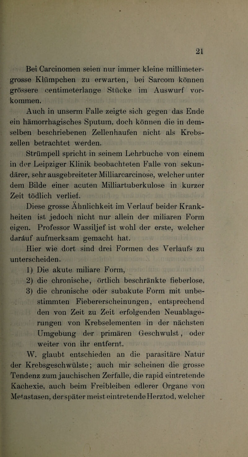 Bei Carcinomen seien nur immer kleine millimeter¬ grosse Klümpchen zu erwarten, bei Sarcom können grössere centimeterlange Stücke im Auswurf Vor¬ kommen. Auch in unserm Falle zeigte sich gegen das Ende ein hämorrhagisches Sputum, doch können die in dem¬ selben beschriebenen Zellenhaufen nicht als Krebs¬ zellen betrachtet werden. Strümpell spricht in seinem Lehrbuche von einem in der Leipziger Klinik beobachteten Falle von sekun¬ därer, sehr ausgebreiteter Milliarcarcinose, welcher unter dem Bilde einer acuten Milliartuberkulose in kurzer Zeit tödlich verlief. Diese grosse Ähnlichkeit im Verlauf beider Krank¬ heiten ist jedoch nicht nur allein der miliaren Form eigen. Professor Wassiljef ist wohl der erste, welcher daräuf aufmerksam gemacht hat. Hier wie dort sind drei Formen des Verlaufs zu unterscheiden. 1) Die akute miliare Form, 2) die chronische, örtlich beschränkte fieberlose, 3) die chronische oder subakute Form mit unbe¬ stimmten Fiebererscheinungen, entsprechend den von Zeit zu Zeit erfolgenden Neuablage¬ rungen von Krebselementen in der nächsten Umgebung der primären Oeschwulst, oder weiter von ihr entfernt. W. glaubt entschieden an die parasitäre Natur der Krebsgeschwülste; auch mir scheinen die grosse Tendenz zum jauchischen Zerfalle, die rapid eintretende Kachexie, auch beim Freibleiben edlerer Organe von Metastasen, der später meist eintretende Herztod, welcher