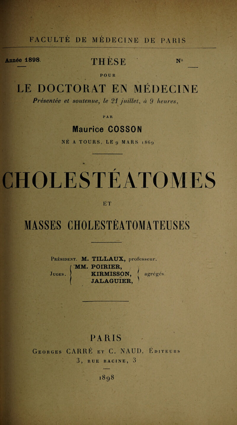 FACULTÉ DE MÉDECINE DE PARIS Année 1898. THÈSE N° POUR » LE DOCTORAT EN MÉDECINE Pi 'ésentée et soutenue, le 21 juillet, à 9 heures, PAR Maurice COSSON NÉ A TOURS, LE 9 MARS 1869 E T MASSES CHOLESTÉATOMATEUSES Président. M. TILLAUX, professeur. Juges. MM. POIRIER, KIRMISSON, [ agrégés. JALAGUIER, 1 PARIS Georges CARRÉ et C. N A U D, Éditeurs 3, RUE RACINE, 3 898