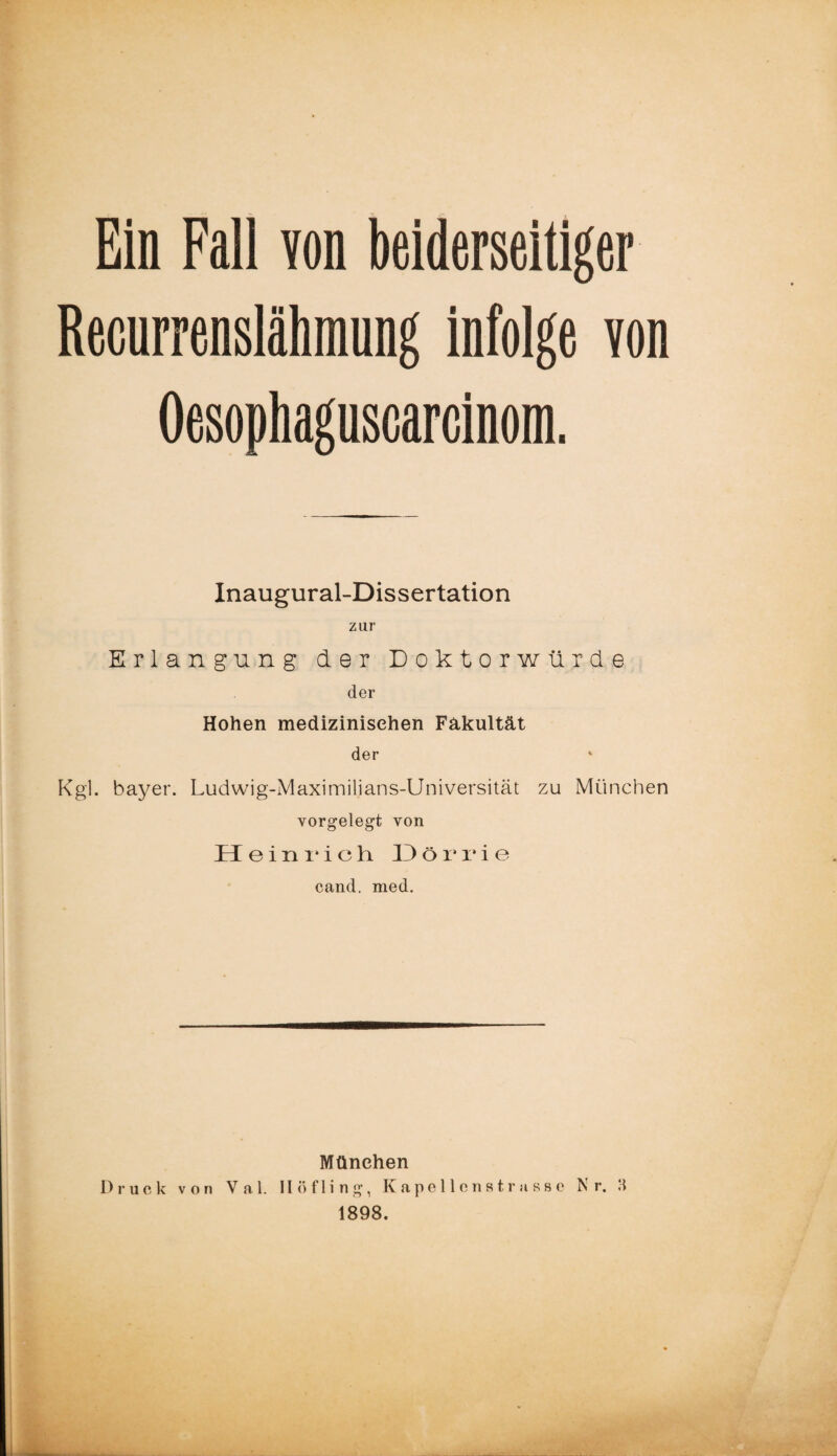 Recurrenslähmung infolge von Oesophaguscarcinom. Inaugural-Dissertation zur Erlangung der Doktorwürde der Hohen medizinischen Fakultät der Kgl. bayer. Ludwig-Maximilians-Universität zu München vorgelegt von Heinrich 13örri e cand. med. München Druck von Val. Höfling, Kapellenstrassc Nr. 3 1898.