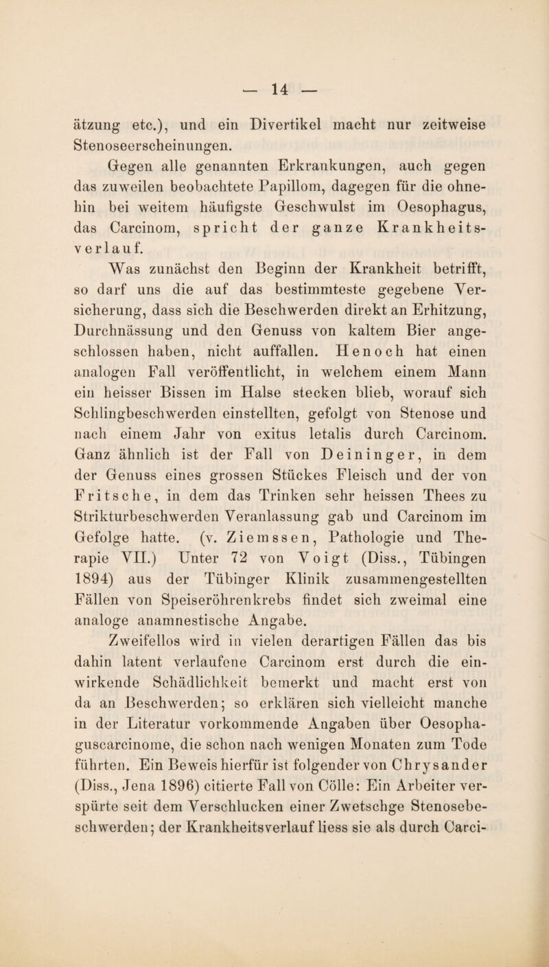 ätzung etc.), und ein Divertikel macht nur zeitweise Stenoseerscheinungen. Gegen alle genannten Erkrankungen, auch gegen das zuweilen beobachtete Papillom, dagegen für die ohne¬ hin bei weitem häufigste Geschwulst im Oesophagus, das Carcinom, spricht der ganze Krankheits¬ verlauf. Was zunächst den Beginn der Krankheit betrifft, so darf uns die auf das bestimmteste gegebene Ver¬ sicherung, dass sich die Beschwerden direkt an Erhitzung, Durchnässung und den Genuss von kaltem Bier ange¬ schlossen haben, nicht auffallen. Henoch hat einen analogen Fall veröffentlicht, in welchem einem Mann ein heisser Bissen im Halse stecken blieb, worauf sich Schlingbeschwerden einstellten, gefolgt von Stenose und nach einem Jahr von exitus letalis durch Carcinom. Ganz ähnlich ist der Fall von Deininger, in dem der Genuss eines grossen Stückes Fleisch und der von Fritsch e, in dem das Trinken sehr heissen Thees zu Strikturbeschwerden Veranlassung gab und Carcinom im Gefolge hatte, (v. Ziemssen, Pathologie und The¬ rapie VII.) Unter 72 von Voigt (Diss., Tübingen 1894) aus der Tübinger Klinik zusammengestellten Fällen von Speiseröhrenkrebs findet sich zweimal eine analoge anamnestische Angabe. Zweifellos wird in vielen derartigen Fällen das bis dahin latent verlaufene Carcinom erst durch die ein¬ wirkende Schädlichkeit bemerkt und macht erst von da an Beschwerden; so erklären sich vielleicht manche in der Literatur vorkommende Angaben über Oesopha- guscarcinome, die schon nach wenigen Monaten zum Tode führten. Ein Beweis hierfür ist folgender von Chrysander (Diss., Jena 1896) citierte Fall von Cölle: Ein Arbeiter ver¬ spürte seit dem Verschlucken einer Zwetschge Stenosebe¬ schwerden; der Krankheitsverlauf Hess sie als durch Carci-