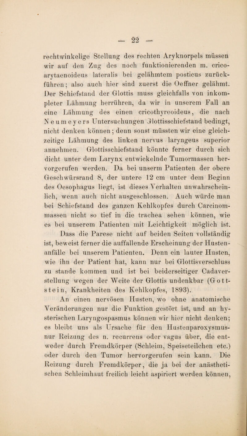 rechtwinkelige Stellung des rechten Aryknorpels müssen wir auf den Zug des noch funktionierenden m. crico- arytaenoideus lateralis bei gelähmtem posticus zurück¬ führen ; also auch hier sind zuerst die Oeffner gelähmt. Der Schiefstand der Glottis muss gleichfalls von inkom- pleter Lähmung herrühren, da wir in unserem Fall an eine Lähmung des einen cricothyreoideus, die nach Keumeyers Untersuchungen Glottisschiefstand bedingt, nicht denken können; denn sonst müssten wir eine gleich¬ zeitige Lähmung des linken nervus laryngeus superior annehmen. Glottisschiefstand könnte ferner durch sich dicht unter dem Larynx entwickelnde Tumormassen her¬ vorgerufen werden. Da bei unserm Patienten der obere Geschwürsrand 8, der untere 12 cm unter dem Beginn des Oesophagus liegt, ist dieses Verhalten unwahrschein¬ lich, wenn auch nicht ausgeschlossen. Auch würde man bei Schiefstand des ganzen Kehlkopfes durch Carcinom- massen nicht so tief in die trachea sehen können, wie es bei unserem Patienten mit Leichtigkeit möglich ist. Dass die Parese nicht auf beiden Seiten vollständig ist, beweist ferner die auffallende Erscheinung der Husten¬ anfälle bei unserem Patienten. Denn ein lauter Husten, wie ihn der Patient hat, kann nur bei Glottisverschluss zu stände kommen und ist bei beiderseitiger Cadaver- stellung wegen der Weite der Glottis undenkbar (Gott¬ stein, Krankheiten des Kehlkopfes, 1893). An einen nervösen Husten, wo ohne anatomische Veränderungen nur die Funktion gestört ist, und an hy¬ sterischen Laryngospasmus können wir hier nicht denken; es bleibt uns als Ursache für den Hustenparoxysmus- nur Reizung des n. recurrens oder vagus über, die ent¬ weder durch Fremdkörper (Schleim, Speiseteilchen etc.) oder durch den Tumor hervorgerufen sein kann. Die Reizung durch Fremdkörper, die ja bei der anästheti¬ schen Schleimhaut freilich leicht aspiriert werden können,