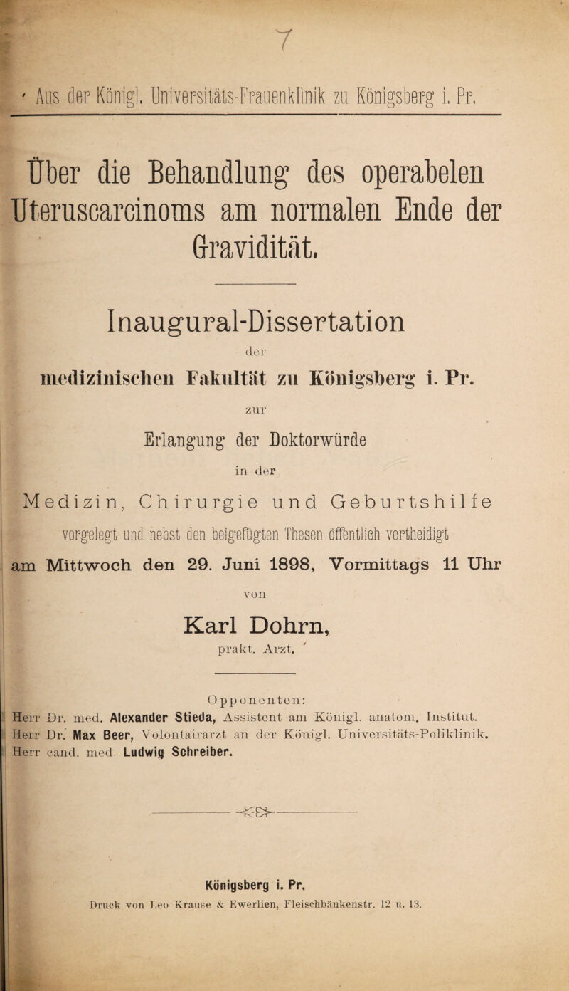 7 t Über die Behandlung des operabelen Uteruscareinoms am normalen Ende der Gravidität. I naugural-Dissertation der medizinischen Fakultät zn Königsberg i. Pr. zur Erlangung der Doktorwürde in der Medizin, Chirurgie und Geburtshilfe vorgelegt und nebst den beigefugten Thesen öffentlich vertheidigt am Mittwoch den 29. Juni 1898, Vormittags 11 Uhr von Karl Dohrn, prakt. Arzt. Opponenten: Herr Dr. med. Alexander Stieda, Assistent am Koni gl. anatom. Institut. Herr Dr. Max Beer, Volontairarzt an der Kotiigl. Universitäts-Poliklinik. Herr eand. med. Ludwig Schreiber. Königsberg i. Pr, Druck von Leo Krause & Ewerlien, Fleischbänkenstr. 12 u. 13.