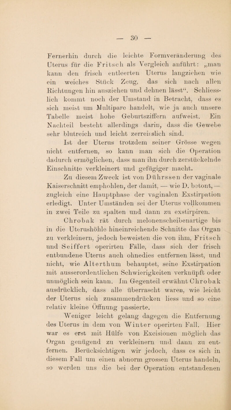 Fernerhin durch die leichte Formveränderung des Uterus für die Fritsch als Vergleich anfuhrt: „man kann den frisch entleerten Uterus langziehen wie ein weiches Stück Zeug, das sich nach allen Richtungen hin ausziehen und dehnen lasst“. Schliess¬ lich kommt noch der Umstand in Betracht, dass es sich meist um Multipare handelt, wie ja auch unsere Tabelle meist hohe Geburtsziffern aufweist. Ein Nachteil besteht allerdings darin, dass die Gewebe sehr blutreich und leicht zerren stich sind. Ist der Uterus trotzdem seiner Grösse wegen nicht entfernen, so kann man sich die Operation dadurch ermöglichen, dass man ihn durch zerstückelnde Einschnitte verkleinert und gefügiger macht. Zu diesem Zweck ist von Dührssen der vaginale Kaiserschnitt emphohlen, der damit, — wie I). betont, — zugleich eine Hauptphase der vaginalen Exstirpation erledigt. Unter Umständen sei der Uterus vollkommen in zwei Teile zu spalten und dann zu exstirpiren. Chrobak rät durch melonenscheibenartige bis in die Uterushöhle hineinreichende Schnitte das Organ zu verkleinern, jedoch beweisten die von ihm, Fritsch und Seiffert operirten Fälle, dass sich der frisch entbundene Uterus auch ohnedies entfernen lässt, und nicht, wie Alterthum behauptet, seine Exstirpation mit ausserordentlichen Schwierigkeiten verknüpft oder unmöglich sein kann. Im Gegenteil erwähnt Chrobak ausdrücklich, dass alle überrascht waren, wie leicht der Uterus sich zusammendrücken liess und so eine relativ kleine Öffnung passierte. Weniger leicht gelang dagegen die Entfernung des Uterus in dem von Winter operirten Fall. Hier war es erst mit Hülfe von Excisionen möglich das Organ genügend zu verkleinern und dann zu ent¬ fernen. Berücksichtigen wir jedoch, dass es sich in diesem Fall um einen abnorm grossen Uterus handeln, so werden uns die bei der Operation entstandenen