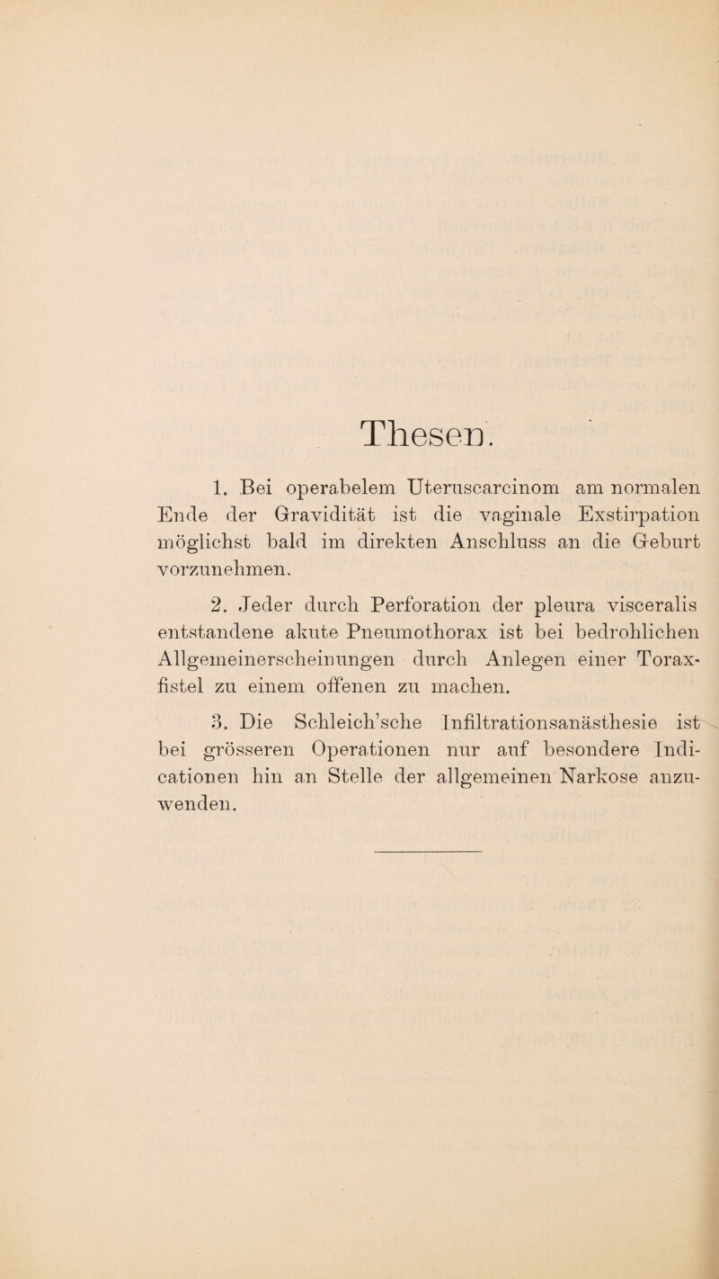 Thesen. 1. Bei operabelem Uteruscarcinom am normalen Ende der Gravidität ist die vaginale Exstirpation möglichst bald im direkten Anschluss an die Geburt vorzunehmen, 2. Jeder durch Perforation der pleura visceralis entstandene akute Pneumothorax ist bei bedrohlichen Allgemeinerscheinungen durch Anlegen einer Torax- fistel zu einem offenen zu machen. 3. Die Schleich’sche Infiltrationsanästhesie ist bei grösseren Operationen nur auf besondere Indi- cationen hin an Stelle der allgemeinen Narkose anzu¬ wenden.