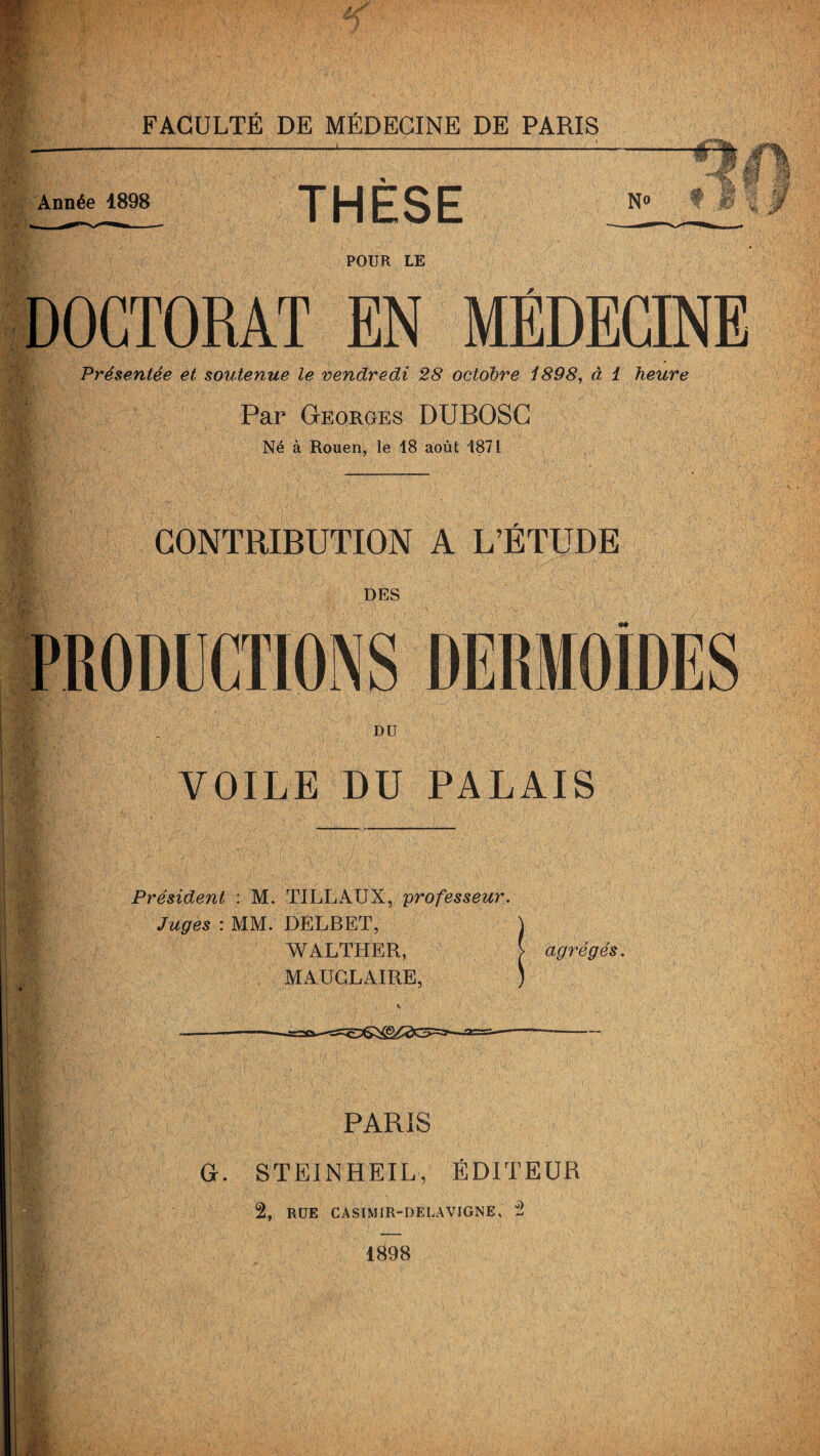 Année 1898 THÈSE Jgj No POUR LE U. DOCTORAT EN MÉDECINE Présentée et soutenue le vendredi 28 octobre 1898, à 1 heure 1 Par Georges DUBOSC Né à Rouen, le 18 août 1871 CONTRIBUTION A L’ÉTUDE DES DU VOILE DU PALAIS Président : M. TILLAUX, professeur. Juges : MM. DELBET, \ WALTHER, > agrégés. MAUGLAIRE, ) v ------- PARIS G. STEINHEIL, ÉDITEUR 2, RUE CASIMIR-DELAVIGNE, 2 1898