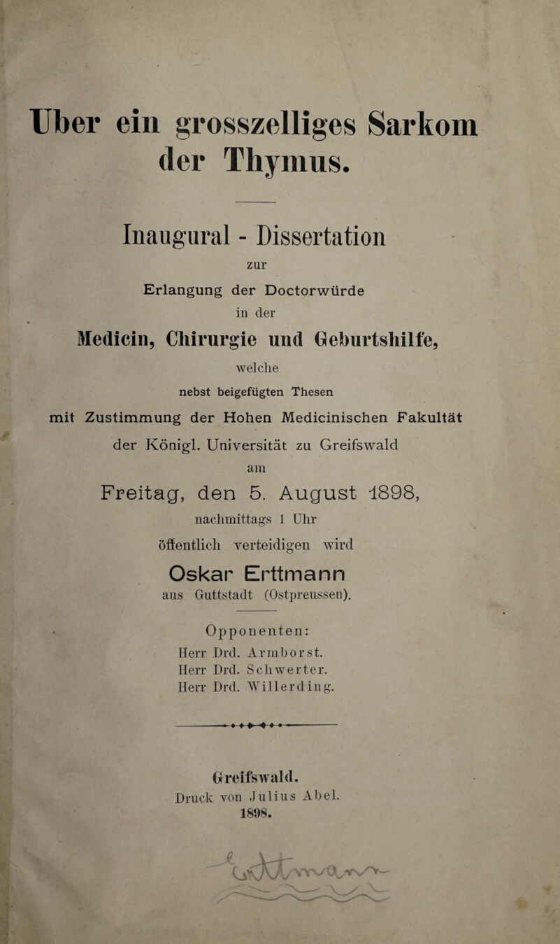Uber ein grosszeiliges Sarkom der Thymus. Inaugural - Dissertation zur Erlangung der Doctorwürde in der Medicin, Chirurgie und Geburtshilfe, welche nebst beigefügten Thesen mit Zustimmung der Hohen Medicinischen Fakultät der Königl. Universität zu Greifswald am Freitag, den 5. August 1898, nachmittags 1 Uhr öffentlich verteidigen wird Oskar Erttmann aus Guttstadt (Ostpreussen). Opponenten: Herr Drd. Armborst. Herr Drd. Schwerter. Herr Drd. Willerding. • ♦ »-+ ♦ ♦ Greifswald. Druck von Julius Abel. 1898.