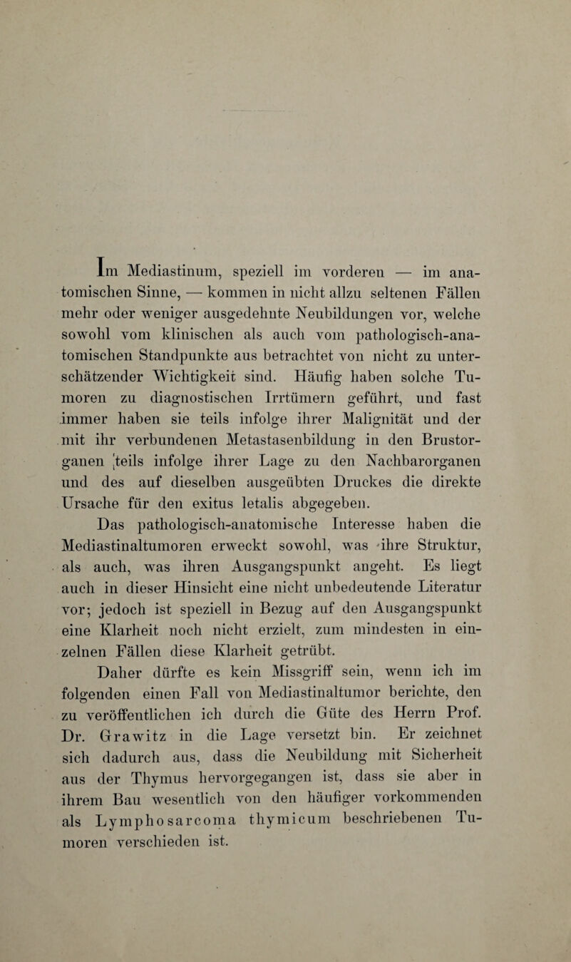tomischen Sinne, — kommen in nicht allzu seltenen Fällen mehr oder weniger ausgedehnte Neubildungen vor, welche sowohl vom klinischen als auch vom pathologisch-ana¬ tomischen Standpunkte aus betrachtet von nicht zu unter¬ schätzender Wichtigkeit sind. Häufig haben solche Tu¬ moren zu diagnostischen Irrtümern geführt, und fast immer haben sie teils infolge ihrer Malignität und der mit ihr verbundenen Metastasenbildung in den Brustor¬ ganen ‘teils infolge ihrer Lage zu den Nachbarorganen und des auf dieselben ausgeübten Druckes die direkte Ursache für den exitus letalis abgegeben. Das pathologisch-anatomische Interesse haben die Mediastinaltumoren erweckt sowohl, was 'ihre Struktur, als auch, was ihren Ausgangspunkt an geht. Es liegt auch in dieser Hinsicht eine nicht unbedeutende Literatur vor; jedoch ist speziell in Bezug auf den Ausgangspunkt eine Klarheit noch nicht erzielt, zum mindesten in ein¬ zelnen Fällen diese Klarheit getrübt. Daher dürfte es kein Missgriff sein, wenn ich im folgenden einen Fall von Mediastinaltumor berichte, den zu veröffentlichen ich durch die Güte des Herrn Prof. Dr. Gr awitz in die Lage versetzt bin. Er zeichnet sich dadurch aus, dass die Neubildung mit Sicherheit aus der Thymus hervorgegangen ist, dass sie aber in ihrem Bau wesentlich von den häufiger vorkommenden als Lymphosarcoma thymicum beschriebenen Tu- moren verschieden ist.