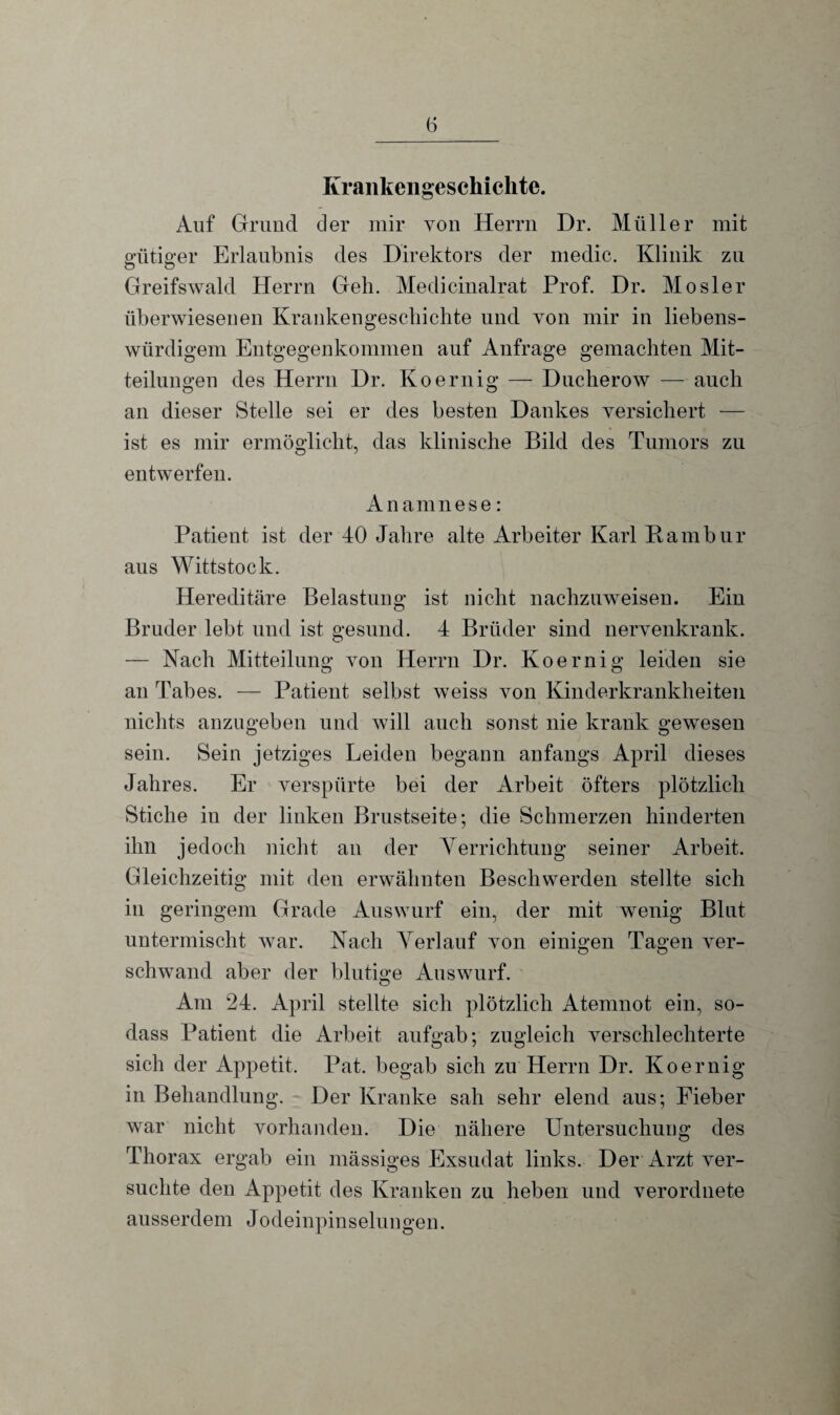 Krankengeschichte. Auf Grund der mir von Herrn Dr. Müller mit gütiger Erlaubnis des Direktors der medic. Klinik zu Greifswald Herrn Geh. Medicinalrat Prof. Dr. Mosler überwiesenen Krankengeschichte und von mir in liebens¬ würdigem Entgegenkommen auf Anfrage gemachten Mit¬ teilungen des Herrn Dr. Koernig — Ducherow — auch an dieser Stelle sei er des besten Dankes versichert — ist es mir ermöglicht, das klinische Bild des Tumors zu entwerfen. Anamnese: Patient ist der 40 Jahre alte Arbeiter Karl Rambur aus Wittstock. Hereditäre Belastung ist nicht nachzuweisen. Ein Bruder lebt und ist gesund. 4 Brüder sind nervenkrank. — Nach Mitteilung von Herrn Dr. Koernig leiden sie an Tabes. — Patient selbst weiss von Kinderkrankheiten nichts anzugeben und will auch sonst nie krank gewesen sein. Sein jetziges Leiden begann anfangs April dieses Jahres. Er verspürte bei der Arbeit öfters plötzlich Stiche in der linken Brustseite; die Schmerzen hinderten ihn jedoch nicht an der Yerrichtung seiner Arbeit. Gleichzeitig mit den erwähnten Beschwerden stellte sich in geringem Grade Auswurf ein, der mit wenig Blut untermischt war. Nach Verlauf von einigen Tagen ver¬ schwand aber der blutige Auswurf. Am 24. April stellte sich plötzlich Atemnot ein, so- dass Patient die Arbeit aufgab; zugleich verschlechterte sich der Appetit. Pat. begab sich zu Herrn Dr. Koernig in Behandlung. Der Kranke sah sehr elend aus; Fieber war nicht vorhanden. Die nähere Untersuchung des Thorax ergab ein mässiges Exsudat links. Der Arzt ver¬ suchte den Appetit des Kranken zu heben und verordnete ausserdem Jodeinpinselungen.