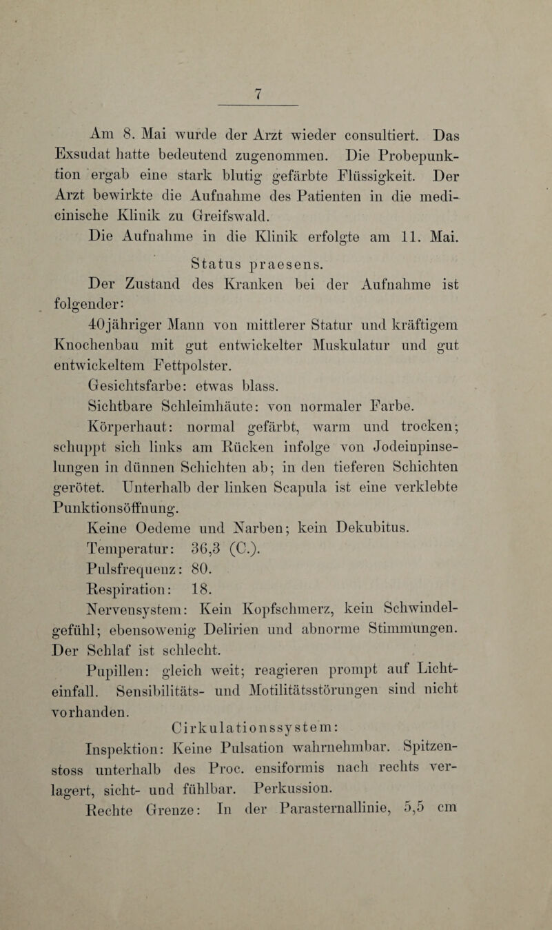 Am 8. Mai wurde der Arzt wieder consultiert. Das Exsudat hatte bedeutend zugenommen. Die Probepunk¬ tion ergab eine stark blutig gefärbte Flüssigkeit. Der Arzt bewirkte die Aufnahme des Patienten in die medi- cinische Klinik zu Greifswald. Die Aufnahme in die Klinik erfolgte am 11. Mai. Status praesens. Der Zustand des Kranken bei der Aufnahme ist folgender: 40jähriger Mann von mittlerer Statur und kräftigem Knochenbau mit gut entwickelter Muskulatur und gut entwickeltem Fettpolster. Gesichtsfarbe: etwas blass. Sichtbare Schleimhäute: von normaler Farbe. Körperhaut: normal gefärbt, warm und trocken; schuppt sich links am Rücken infolge von Jodeiupinse- lungen in dünnen Schichten ab; in den tieferen Schichten gerötet. Unterhalb der linken Scapula ist eine verklebte Punktionsöffnung. Keine Oedeme und Karben; kein Dekubitus. Temperatur: 36,3 (C.). Pulsfrequenz: 80. Respiration: 18. Nervensystem: Kein Kopfschmerz, kein Schwindel¬ gefühl; ebensowenig Delirien und abnorme Stimmungen. Der Schlaf ist schlecht. Pupillen: gleich weit; reagieren prompt auf Licht¬ einfall. Sensibilitäts- und Motilitätsstörungen sind nicht vorhanden. C i r k u 1 a ti o n s sy s t e m: Inspektion: Keine Pulsation wahrnehmbar. Spitzen- stoss unterhalb des Proc. ensiformis nach rechts ver¬ lagert, sicht- und fühlbar. Perkussion. Rechte Grenze: In der Parasternallinie, 5,5 cm