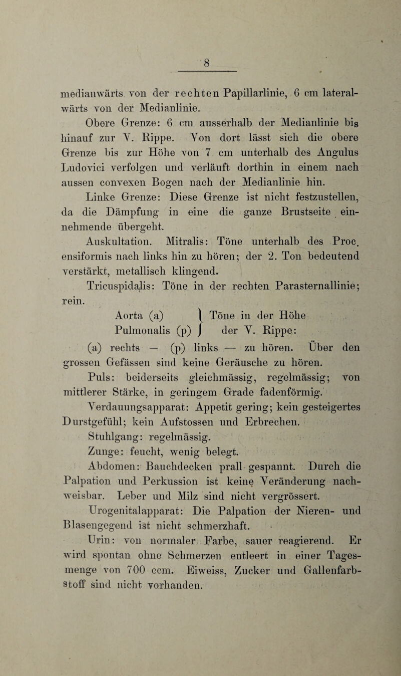 medianwärts von der rechten Papillarlinie, 6 cm lateral- wärts von der Medianlinie. Obere Grenze: 6 cm ausserhalb der Medianlinie bis hinauf zur Y. Rippe. Yon dort lässt sich die obere Grenze bis zur Höhe von 7 cm unterhalb des Angulus Ludovici verfolgen und verläuft dorthin in einem nach aussen convexen Bogen nach der Medianlinie hin. Linke Grenze: Diese Grenze ist nicht festzustellen, da die Dämpfung in eine die ganze Brustseite ein¬ nehmende übergeht. Auskultation. Mitralis: Töne unterhalb des Proc. ensiformis nach links hin zu hören; der 2. Ton bedeutend verstärkt, metallisch klingend. Tricuspidajis: Töne in der rechten Parasternallinie; rein. Aorta (a) \ Töne in der Höhe Pulmonalis (p) ) der Y. Rippe: (a) rechts — (p) links — zu hören. Über den grossen Gefässen sind keine Geräusche zu hören. Puls: beiderseits gleichmässig, regelmässig; von mittlerer Stärke, in geringem Grade fadenförmig. Yerdauungsapparat: Appetit gering; kein gesteigertes Durstgefühl; kein Aufstossen und Erbrechen. Stuhlgang: regelmässig. Zunge: feucht, wenig belegt. Abdomen: Bauchdecken prall gespannt. Durch die Palpation und Perkussion ist keine Yeränderung nach¬ weisbar. Leber und Milz sind nicht vergrössert. Urogenitalapparat: Die Palpation der Nieren- und Blasengegend ist nicht schmerzhaft. Urin: von normaler Farbe, sauer reagierend. Er wird spontan ohne Schmerzen entleert in einer Tages¬ menge von 700 ccm. Eiweiss, Zucker und Gallenfarb¬ stoff sind nicht vorhanden.