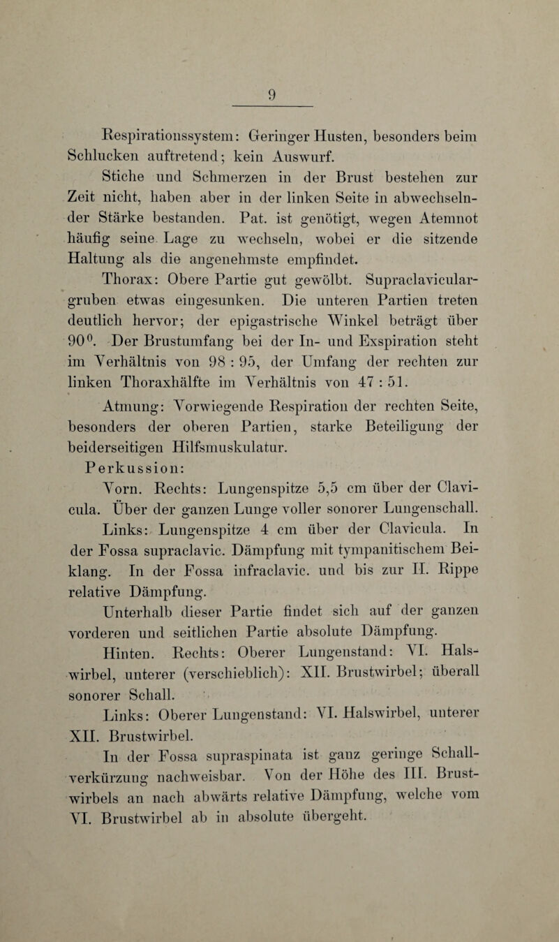 Respirationssystem: Geringer Husten, besonders beim Schlucken auftretend; kein Auswurf. Stiche und Schmerzen in der Brust bestehen zur Zeit nicht, haben aber in der linken Seite in abwechseln¬ der Stärke bestanden. Pat. ist genötigt, wegen Atemnot häufig seine Lage zu wechseln, wobei er die sitzende Haltung als die angenehmste empfindet. Thorax: Obere Partie gut gewölbt. Supraclavicular- gruben etwas eingesunken. Die unteren Partien treten deutlich hervor; der epigastrische Winkel beträgt über 90°. Der Brustumfang bei der In- und Exspiration steht im Verhältnis von 98 : 95, der Umfang der rechten zur linken Thoraxhälfte im Verhältnis von 47 : 51. Atmung: Vorwiegende Respiration der rechten Seite, besonders der oberen Partien, starke Beteiligung der beiderseitigen Hilfsmuskulatur. Perkussion: Vorn. Rechts: Lungenspitze 5,5 cm über der Clavi- cula. Über der ganzen Lunge voller sonorer Lungenschall. Links: Lungenspitze 4 cm über der Clavicula. In der Fossa supraclavic. Dämpfung mit tympanitischem Bei¬ klang. In der Fossa infraclavic. und bis zur II. Rippe relative Dämpfung. Unterhalb dieser Partie findet sich auf der ganzen vorderen und seitlichen Partie absolute Dämpfung. Hinten. Rechts: Oberer Lungenstand: VI. Hals^ wirbel, unterer (verschieblich): XII. Brustwirbel; überall sonorer Schall. Links: Oberer Lungenstand: VI. Halswirbel, unterer XII. Brustwirbel. In der Fossa supraspinata ist ganz geringe Scliall- verkürzunsr nachweisbar. \ on der Höhe des III. Brust- O Wirbels an nach abwärts relative Dämpfung, welche vom VI. Brustwirbel ab in absolute übergeht.