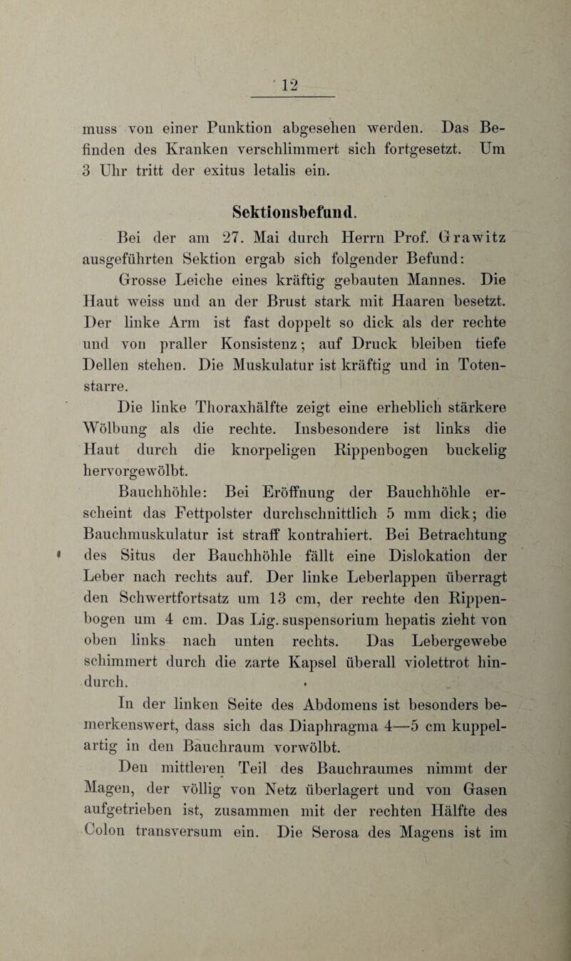 muss von einer Punktion abgesehen werden. Das Be¬ finden des Kranken verschlimmert sich fortgesetzt. Um 3 Uhr tritt der exitus letalis ein. Sektionsbefund. Bei der am 27. Mai durch Herrn Prof. Grawitz ausgeführten Sektion ergab sich folgender Befund: Grosse Leiche eines kräftig gebauten Mannes. Die Haut weiss und an der Brust stark mit Haaren besetzt. Der linke Arm ist fast doppelt so dick als der rechte und von praller Konsistenz; auf Druck bleiben tiefe Dellen stehen. Die Muskulatur ist kräftig und in Toten¬ starre. Die linke Thoraxhälfte zeigt eine erheblich stärkere Wölbung als die rechte. Insbesondere ist links die Haut durch die knorpeligen Rippenbogen buckelig hervorgewölbt. Bauchhöhle: Bei Eröffnung der Bauchhöhle er¬ scheint das Fettpolster durchschnittlich 5 mm dick; die Bauchmuskulatur ist straff kontrahiert. Bei Betrachtung des Situs der Bauchhöhle fällt eine Dislokation der Leber nach rechts auf. Der linke Leberlappen überragt den Schwertfortsatz um 13 cm, der rechte den Rippen¬ bogen um 4 cm. Das Lig. Suspensorium hepatis zieht von oben links nach unten rechts. Das Lebergewebe schimmert durch die zarte Kapsel überall violettrot hin¬ durch. In der linken Seite des Abdomens ist besonders be¬ merkenswert, dass sich das Diaphragma 4—5 cm kuppel¬ artig in den Bauchraum vorwölbt. Den mittleren Teil des Bauchraumes nimmt der Magen, der völlig von Netz überlagert und von Gasen aufgetrieben ist, zusammen mit der rechten Hälfte des Colon transversum ein. Die Serosa des Magens ist im