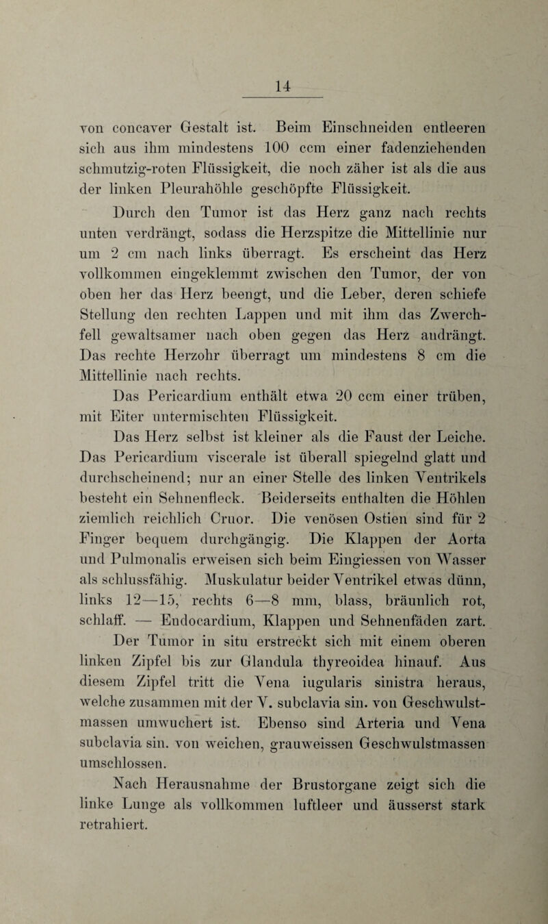 von concaver Gestalt ist. Beim Einschneiden entleeren sich ans ihm mindestens 100 ccm einer fadenziehenden schmutzig-roten Flüssigkeit, die noch zäher ist als die aus der linken Pleurahöhle geschöpfte Flüssigkeit. Durch den Tumor ist das Herz ganz nach rechts unten verdrängt, sodass die Herzspitze die Mittellinie nur um 2 cm nach links überragt. Es erscheint das Herz vollkommen eingeklemmt zwischen den Tumor, der von oben her das Herz beengt, und die Leber, deren schiefe Stellung den rechten Lappen und mit ihm das Zwerch¬ fell gewaltsamer nach oben gegen das Herz audrängt. Das rechte Herzohr überragt um mindestens 8 cm die Mittellinie nach rechts. Das Pericardium enthält etwa 20 ccm einer trüben, mit Eiter untermischten Flüssigkeit. Das Herz selbst ist kleiner als die Faust der Leiche. Das Pericardium viscerale ist überall spiegelnd glatt und durchscheinend; nur an einer Stelle des linken Yentrikels besteht ein Sehnenfleck. Beiderseits enthalten die Höhlen ziemlich reichlich Cruor. Die venösen Ostien sind für 2 Finger bequem durchgängig. Die Klappen der Aorta und Pulmonalis erweisen sich beim Eingiessen von Wasser als schlussfähig. Muskulatur beider Ventrikel etwas dünn, links 12—15, rechts 6—8 mm, blass, bräunlich rot, schlaff. — Eudocardium, Klappen und Sehnenfäden zart. Der Tumor in situ erstreckt sich mit einem oberen linken Zipfel bis zur Glandula thyreoidea hinauf. Aus diesem Zipfel tritt die Vena iugularis sinistra heraus, welche zusammen mit der V. subclavia sin. von Geschwulst¬ massen umwuchert ist. Ebenso sind Arteria und Vena subclavia sin. von weichen, grauweissen Geschwulstmassen umschlossen. Nach Herausnahme der Brustorgane zeigt sich die linke Lunge als vollkommen luftleer und äusserst stark retrahiert.
