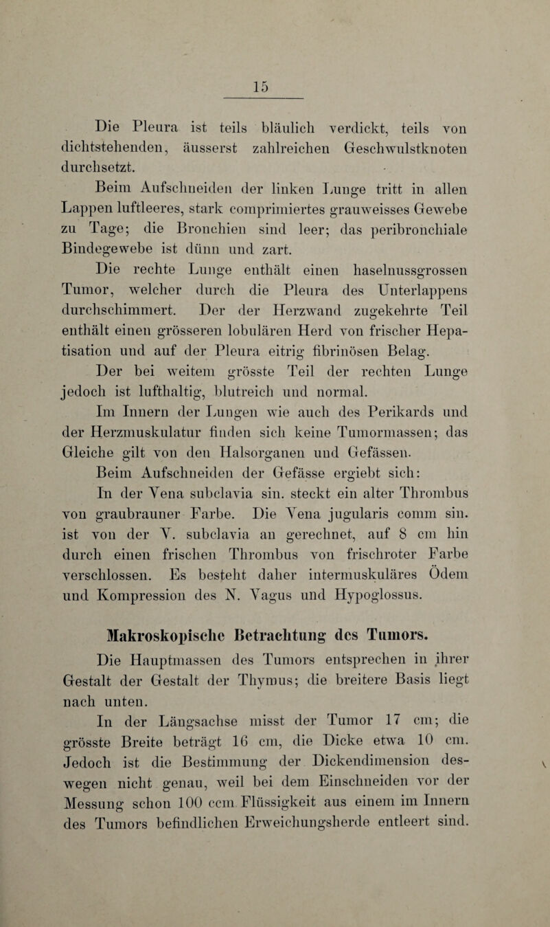 Die Pleura ist teils bläulich verdickt, teils von dichtstellenden, äusserst zahlreichen Geschwulstknoten durchsetzt. Beim Aufschneiden der linken Lunge tritt in allen Lappen luftleeres, stark comprimiertes grauweisses Gewebe zu Tage; die Bronchien sind leer; das peribronchiale Bindegewebe ist dünn und zart. Die rechte Lunge enthält einen haselnussgrossen Tumor, welcher durch die Pleura des Unterlappens durchschimmert. Der der Herzwand zugekehrte Teil enthält einen grösseren lobulären Herd von frischer Hepa¬ tisation und auf der Pleura eitrig fibrinösen Belag. Der bei weitem grösste Teil der rechten Lunge o o jedoch ist lufthaltig, blutreich und normal. Im Innern der Lungen wie auch des Perikards und der Herzmuskulatur finden sich keine Tumormassen; das Gleiche gilt von den Halsorganen und Gefässen. Beim Aufschneiden der Gefässe ergiebt sich: In der Yena subclavia sin. steckt ein alter Thrombus von graubrauner Farbe. Die Yena jngularis comm sin. ist von der Y. subclavia an gerechnet, auf 8 cm hin durch einen frischen Thrombus von frischroter Farbe verschlossen. Es besteht daher intermuskuläres Odem und Kompression des N. Yagus und Hypoglossus. Makroskopische Betrachtung des Tumors. Die Hauptmassen des Tumors entsprechen in ihrer Gestalt der Gestalt der Thymus; die breitere Basis liegt nach unten. In der Längsachse misst der Tumor 17 cm; die grösste Breite beträgt 16 cm, die Dicke etwa 10 cm. Jedoch ist die Bestimmung der Dickendimension des¬ wegen nicht genau, weil bei dem Einschneiden vor der Messung schon 100 ccm Flüssigkeit aus einem im Innern des Tumors befindlichen Erweichungsherde entleert sind.