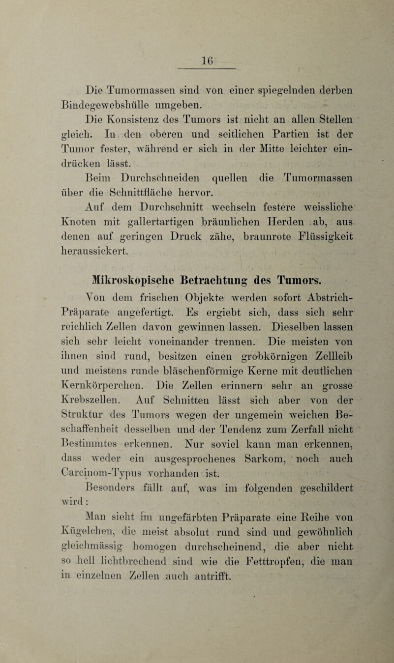 Die Tumormassen sind von einer spiegelnden derben Bindegewebshülle umgeben. Die Konsistenz des Tumors ist nicht an allen Stellen gleich. In den oberen und seitlichen Partien ist der Tumor fester, während er sich in der Mitte leichter ein- drücken lässt. Beim Durchschneiden quellen die Tumormassen über die Schnittfläche hervor. Auf dem Durchschnitt wechseln festere weissliche Knoten mit gallertartigen bräunlichen Herden ab, aus denen auf geringen Druck zähe, braunrote Flüssigkeit heraussickert. Mikroskopische Betrachtung des Tumors. Yon dem frischen Objekte werden sofort Abstrich- Präparate angefertigt. Es ergiebt sich, dass sich sehr reichlich Zellen davon gewinnen lassen. Dieselben lassen sich sehr leicht voneinander trennen. Die meisten von ihnen sind rund, besitzen einen grobkörnigen Zellleib und meistens runde bläschenförmige Kerne mit deutlichen Kernkörperchen. Die Zellen erinnern sehr an grosse Krebszellen. Auf Schnitten lässt sich aber von der Struktur des Tumors wegen der ungemein weichen Be¬ schaffenheit desselben und der Tendenz zum Zerfall nicht Bestimmtes erkennen. Kur soviel kann man erkennen, dass weder ein ausgesprochenes Sarkom, ' noch auch Carcinom-Typus vorhanden ist. Besonders fällt auf, was im folgenden geschildert wird: Man sieht im ungefärbten Präparate eine Reihe von Kügelchen, die meist absolut rund sind und gewöhnlich gleichmässig homogen durchscheinend, die aber nicht so hell lichtbrechend sind wie die Fetttropfen, die man in einzelnen Zellen auch antrifft.