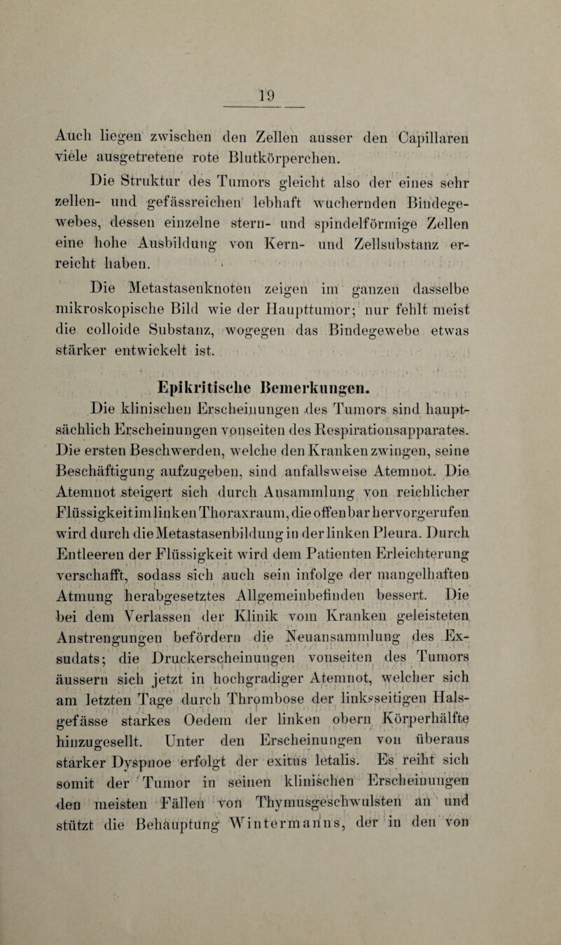 Auch liegen zwischen den Zellen ausser den Capillaren viele ausgetretene rote Blutkörperchen. Die Struktur des Tumors gleicht also der eines sehr zellen- und gefässreichen lebhaft wuchernden Bindege¬ webes, dessen einzelne stern- und spindelförmige Zellen eine hohe Ausbildung von Kern- und Zellsubstanz er¬ reicht haben. Die Metastasenknoten zeigen im ganzen dasselbe mikroskopische Bild wie der Haupttumor; nur fehlt meist die colloide Substanz, wogegen das Bindegewebe etwas stärker entwickelt ist. Epikritische Beinerkungen. Die klinischen Erscheinungen .des Tumors sind haupt¬ sächlich Erscheinungen vonseiten des Respirationsapparates. Die ersten Beschwerden, welche den Kranken zwingen, seine Beschäftigung aufzugeben, sind anfallsweise Atemnot. Die Atemnot steigert sich durch Ansammlung von reichlicher Flüssigkeit im linken Thoraxraum, die offenbar hervorgerufen wird durch dieMetastasenbildungin der linken Pleura. Durch Entleeren der Flüssigkeit wird dem Patienten Erleichterung verschafft, sodass sich auch sein infolge der mangelhaften Atmung herabgesetztes Allgemeinbefinden bessert. Die bei dem Verlassen der Klinik vom Kranken geleisteten Anstrengungen befördern die Neuansammlung des Ex¬ sudats; die Druckerscheinungen vonseiten des Tumors äussern sich jetzt in hochgradiger Atemnot, welcher sich am letzten Tage durch Thrombose der linksseitigen Hals- gefässe starkes Oedem der linken obern Körperhälfte hinzugesellt. Unter den Erscheinungen von überaus starker Dyspnoe erfolgt der exitus letalis. Es reiht sich somit der Tumor in seinen klinischen Erscheinungen den meisten Fällen von Thymusgeschwnisten än und stützt die ßehäuptüng Wintermarins, der in den von