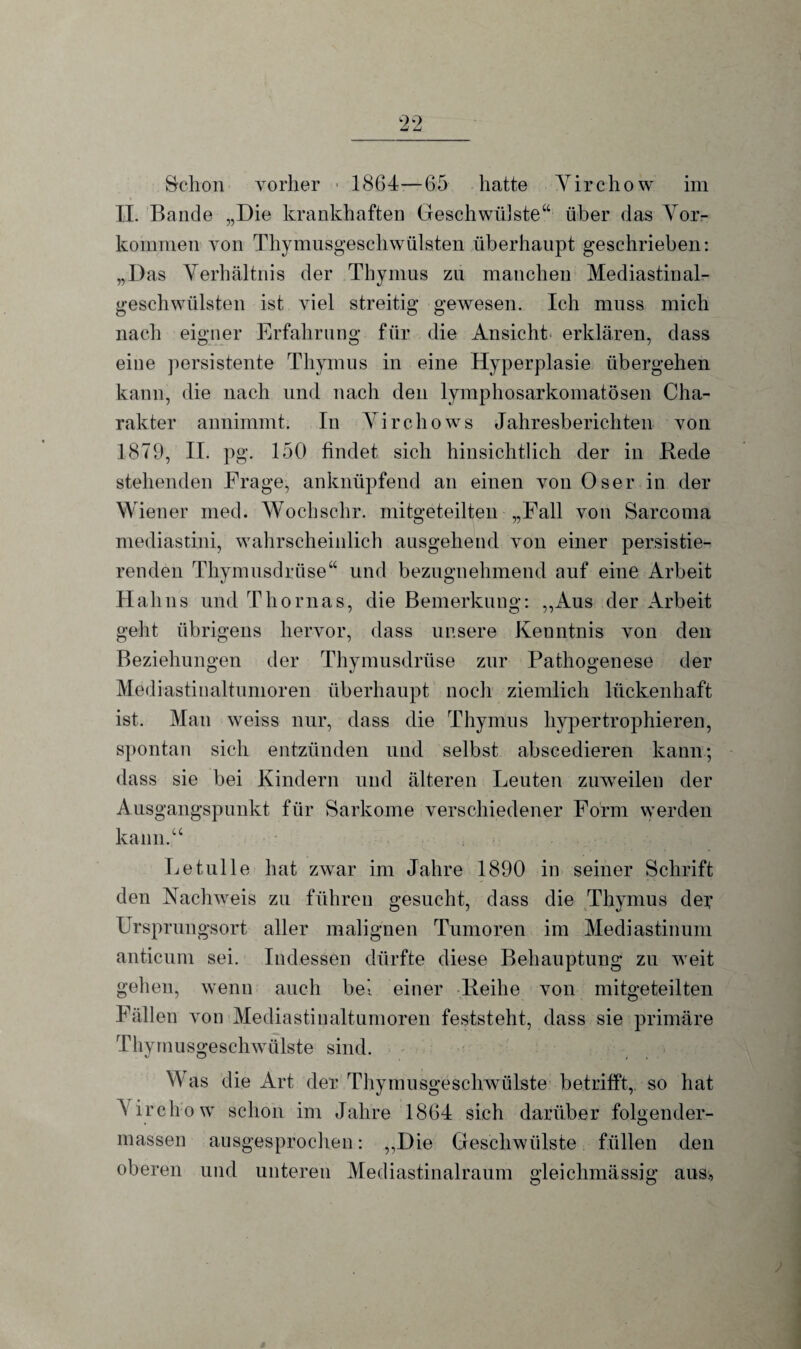 Schon vorher 1864—65 hatte Virchow im II. Bande „Die krankhaften Geschwülste“ über das Vor¬ kommen von Thymusgeschwülsten überhaupt geschrieben: „Das Verhältnis der Thymus zu manchen Mediastinal- geschwiilsten ist viel streitig gewesen. Ich muss mich nach eigner Erfahrung für die Ansicht erklären, dass eine persistente Thymus in eine Hyperplasie übergehen kann, die nach und nach den lymphosarkomatösen Cha¬ rakter annimmt. In Virchows Jahresberichten von 1879, II. pg. 150 findet sich hinsichtlich der in Bede stehenden Frage, anknüpfend an einen von Oser in der Wiener med. Wochschr. mitgeteilten „Fall von Sarcoma mediastini, wahrscheinlich ausgehend von einer persistie¬ renden Thymusdrüse“ und bezugnehmend auf eine Arbeit Hahns und Thomas, die Bemerkung: „Aus der Arbeit geht übrigens hervor, dass unsere Kenntnis von den Beziehungen der Thymusdrüse zur Pathogenese der Mediastinaltumoren überhaupt noch ziemlich lückenhaft ist. Man weiss nur, dass die Thymus hypertrophieren, spontan sich entzünden und selbst abscedieren kann; dass sie bei Kindern und älteren Deuten zuweilen der Ausgangspunkt für Sarkome verschiedener Form werden kann.“ Letulle hat zwar im Jahre 1890 in seiner Schrift den Nachweis zu führen gesucht, dass die Thymus der Ursprungsort aller malignen Tumoren im Mediastinum anticum sei. Indessen dürfte diese Behauptung zu weit gehen, wenn auch bei einer ■ lleihe von mitgeteilten Fällen von Mediastinaltumoren feststeht, dass sie primäre Thymusgeschwülste sind. Was die Art der Thymusgeschwülste betrifft, so hat Virchow schon im Jahre 1864 sich darüber folgender- massen ausgesprochen: „Die Geschwülste füllen den oberen und unteren Mediastinalraum gleichmässig aus;, )
