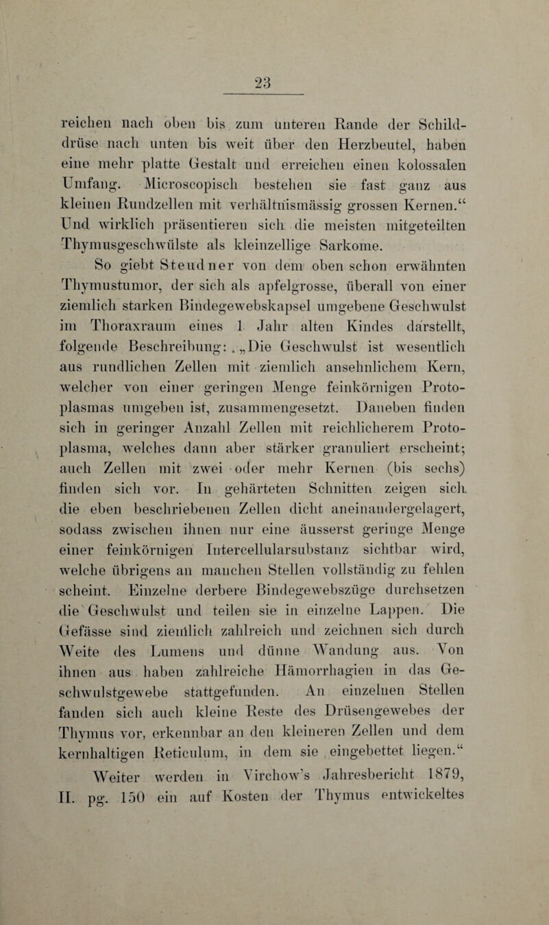 reichen nach oben bis zum unteren Rande der Schild¬ drüse nach unten bis weit über den Herzbeutel, haben eine mehr platte Gestalt und erreichen einen kolossalen Umfang. Microscopisch bestellen sie fast ganz aus kleinen Rundzellen mit verhältnismässig grossen Kernen.“ Und wirklich präsentieren sich die meisten mitgeteilten Thymusgeschwülste als kleinzellige Sarkome. So giebt Steud ner von dem oben schon erwähnten Thymustumor, der sich als apfelgrosse, überall von einer ziemlich starken Bindegewebskapsel umgebene Geschwulst im Thoraxraum eines 1 Jahr alten Kindes darstellt, folgende Beschreibung: . „Die Geschwulst ist wesentlich aus rundlichen Zellen mit ziemlich ansehnlichem Kern, welcher von einer geringen Menge feinkörnigen Proto- plasmas umgeben ist, zusammengesetzt. Daneben finden sich in geringer Anzahl Zellen mit reichlicherem Proto¬ plasma, welches dann aber stärker granuliert erscheint; auch Zellen mit zwei oder mehr Kernen (bis sechs) finden sich vor. In gehärteten Schnitten zeigen sich, die eben beschriebenen Zellen dicht aneinandergelagert, sodass zwischen ihnen nur eine äusserst geringe Menge einer feinkörnigen Intercellularsubstanz sichtbar wird, welche übrigens an manchen Stellen vollständig zu fehlen scheint. Einzelne derbere Bindegewebszüge durchsetzen die Geschwulst und teilen sie in einzelne Lappen. Die Gefässe sind ziemlich zahlreich und zeichnen sich durch Weite des Lumens und dünne Wandung aus. \on ihnen aus haben zahlreiche Hämorrhagien in das Ge¬ schwulstgewebe stattgefunden. An einzelnen Stellen fanden sich auch kleine Reste des Drüsengewebes der Thymus vor, erkennbar an den kleineren Zellen und dem kernhaltigen Reticulum, in dem sie eingebettet liegen.“ Weiter werden in Virchow’s Jahresbericht 1879, II. pg. 150 ein auf Kosten der Thymus entwickeltes
