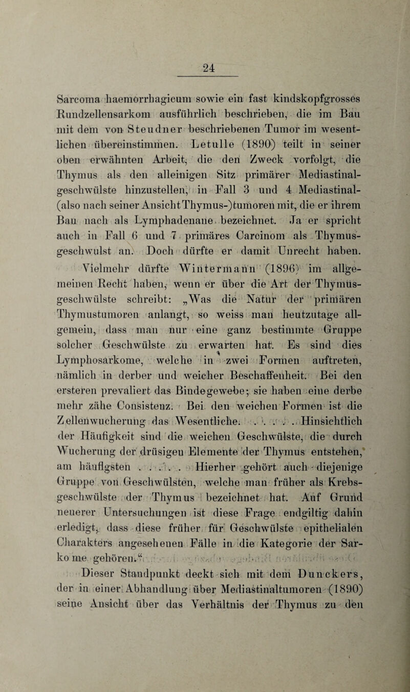 Sarcoma haemörrhagicum sowie ein fast kindskopfgrosses Rundzellensarkom ausführlich beschrieben, die im Bau mit dem von Steudner beschriebenen Tumor im wesent¬ lichen übereinstimmen. Letulle (1890) teilt in seiner oben erwähnten Arbeit, die den Zweck vorfolgt, die Thymus als den alleinigen Sitz primärer Mediastinal¬ geschwülste hinzustellen, in Fall 3 und 4 Mediastinal- (also nach seiner Ansicht Thymus-) tumoren mit, die er ihrem Bau nach als Lyniphadenane^ bezeichnet. Ja er spricht auch in Fall 6 und 7 primäres Carcinom als Thymus¬ geschwulst an. Doch dürfte er damit Unrecht haben. Vielmehr dürfte Winterniann (1896) im allge¬ meinen Recht haben, wenn er über die Art der Thymus- gescliwülste schreibt: „Was die Natur der primären Thymustumoren anlangt, so weiss man heutzutage all¬ gemein, dass man nur ■ eine ganz bestimmte Gruppe solcher Geschwülste zu erwarten hat'. Es sind dies Lymphosarkome, welche in zwei Formen auftreten, nämlich in derber und weicher Beschaffenheit. Bei den ersteren prevaliert das Bindegewebe; sie haben eine derbe mehr zähe Consistenz. Bei den weichen Formen ist die Zellenwucherung das Wesentliche. . ;. . . . Hinsichtlich der Häufigkeit sind die weichen Geschwülste, die durch Wucherung der drüsigen Elemente der Thymus entstehen, am häufigsten . . . . . Hierher gehört auch - diejenige Gruppe von Geschwülsten, welche man früher als Krebs¬ geschwülste der Thymus bezeichnet hat. Auf Grund neuerer Untersuchungen ist diese Frage endgiltig dahin erledigt, dass diese früher für Geschwülste epithelialen Charakters angeseheuen Fälle in die Kategorie der Sar¬ kome gehören.“ > • Dieser Standpunkt deckt sich mit dem Dunckers, der in einer Abhandlung über Mediastinaltumoren (1890) seine Ansicht über das Verhältnis der Thymus zu den