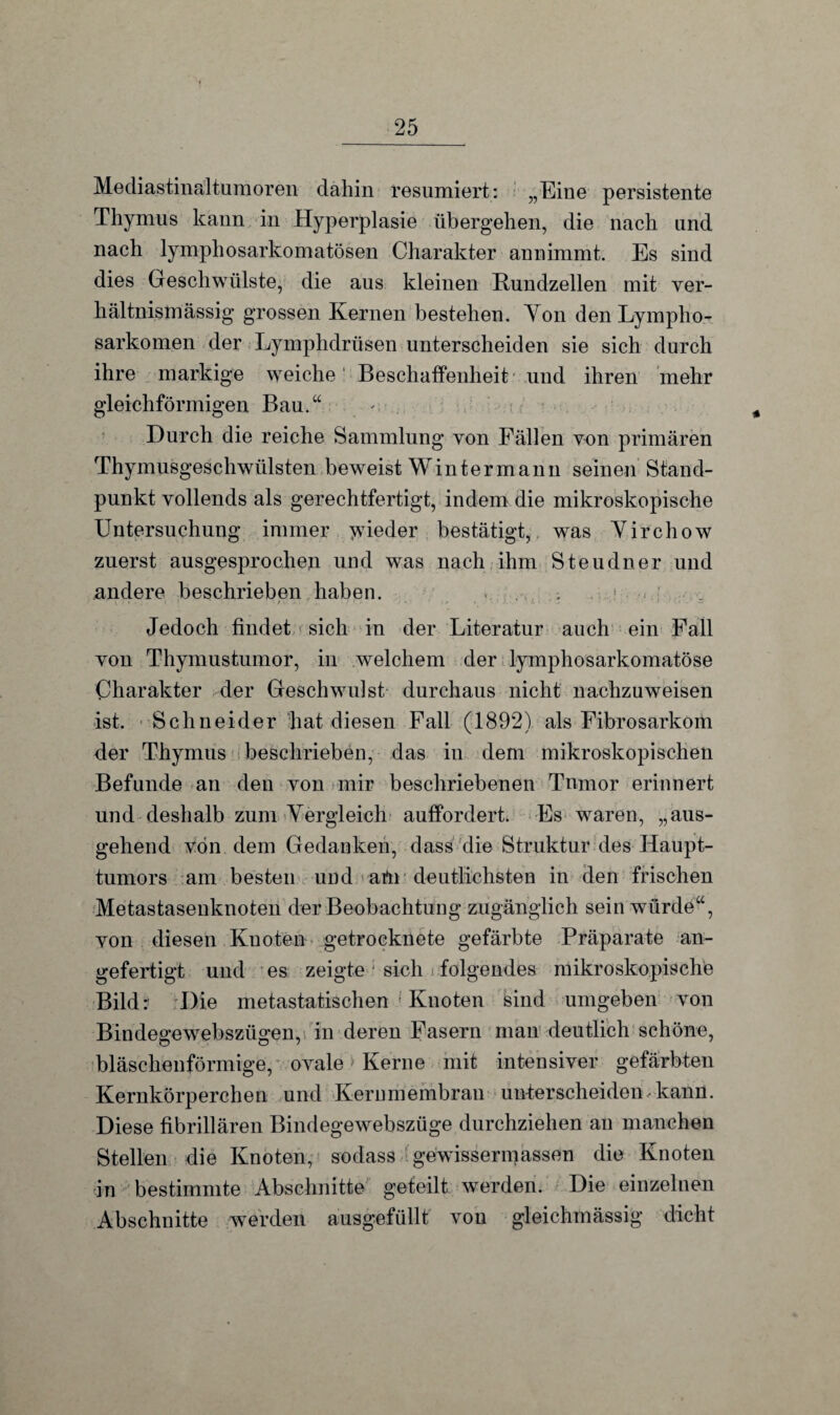 Mediastinaltumoren dahin resümiert: „Eine persistente Thymus kann in Hyperplasie übergehen, die nach und nach lymphosarkomatösen Charakter annimmt. Es sind dies Geschwülste, die aus kleinen Kundzellen mit ver¬ hältnismässig grossen Kernen bestehen. Von den Lympho¬ sarkomen der Lymphdrüsen unterscheiden sie sich durch ihre markige weiche Beschaffenheit und ihren mehr gleichförmigen Bau.“ Durch die reiche Sammlung von Fällen von primären Thymusgeschwülsten beweist Winter mann seinen Stand¬ punkt vollends als gerechtfertigt, indem die mikroskopische Untersuchung immer jvieder bestätigt, was Virchow zuerst ausgesprochen und was nach ihm Steudner und andere beschrieben haben. > , ’ Jedoch findet sich in der Literatur auch ein Fall von Thymustumor, in welchem der lymphosarkomatöse Charakter der Geschwulst durchaus nicht nachzuweisen ist. Schneider hat diesen Fall (1892) als Fibrosarkotti der Thymus beschrieben, das in dem mikroskopischen Befunde an den von mir beschriebenen Tumor erinnert und deshalb zum Vergleich auffordert. Es waren, „aus¬ gehend von dem Gedanken, dass die Struktur des Haupt¬ tumors am besten und afti deutlichsten in den frischen Metastasenknoten der Beobachtung zugänglich sein würde“, von diesen Knoten getrocknete gefärbte Präparate an¬ gefertigt und es zeigte ; sich i folgendes mikroskopische Bildr Die metastatischen ; Knoten Sind umgeben von Bindegewebszügen, in deren Fasern man deutlich schöne, bläschenförmige, ovale > Kerne mit intensiver gefärbten Kernkörperchen und Kernmembran unterscheiden kann. Diese fibrillären Bindegewebsziige durchziehen an manchen Stellen die Knoten, sodass gewissermassen die Knoten in bestimmte Abschnitte gefeilt werden. Die einzelnen Abschnitte werden ausgefüllt von gleichmässig dicht