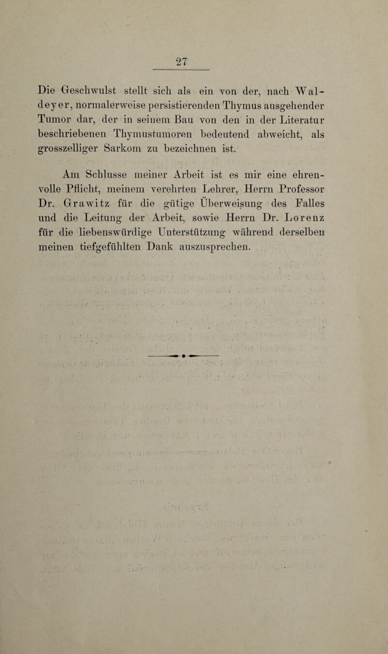 Die Geschwulst stellt sich als ein von der, nach Wal- deyer, normalerweise persistierenden Thymus ausgehender Tumor dar, der in seinem Bau von den in der Literatur beschriebenen Thymustumoren bedeutend abweicht, als grosszelliger Sarkom zu bezeichnen ist. Am Schlüsse meiner Arbeit ist es mir eine ehren¬ volle Pflicht, meinem verehrten Lehrer, Herrn Professor Dr. Grawitz für die gütige Überweisung des Falles und die Leitung der Arbeit, sowie Herrn Dr. Lorenz für die liebenswürdige Unterstützung während derselben meinen tiefgefühlten Dank auszusprechen.