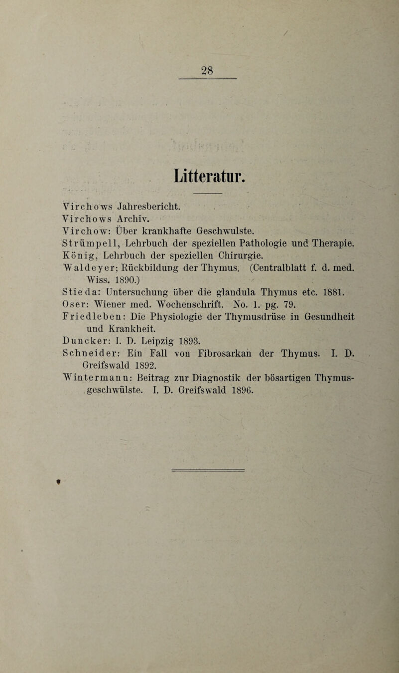 Litteratur. Vircli o ws Jahresbericht. Virchows Archiv. Yirchow: Über krankhafte Geschwülste. Strümpell, Lehrbuch der speziellen Pathologie und Therapie. König, Lehrbuch der speziellen Chirurgie. Waldeyer; Rückbildung der Thymus. (Centralblatt f. d. med. Wiss, 1890.) Stieda: Untersuchung über die glandula Thymus etc. 1881. Oser: Wiener med. Wochenschrift. No. 1. pg. 79. Friedleben: Die Physiologie der Thymusdrüse in Gesundheit und Krankheit. Duncker: I. D. Leipzig 1893. Schneider: Ein Fall von Fibrosarkan der Thymus. I. D. Greifswald 1892. Wintermann: Beitrag zur Diagnostik der bösartigen Thymus¬ geschwülste. I. D. Greifswald 1896. t