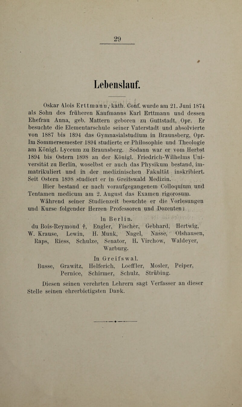 0 Lebenslauf. Oskar Alois Erttmann, kath. Conf. wurde am 21. Juni 1874 als Sohn des früheren Kaufmanns Karl Erttmann und dessen Ehefrau Anna, geh. Mattem geboren zu Guttstadt, Opr. Er besuchte die Elementarschule seiner Vaterstadt und absolvierte von 1887 bis 1894 das Gymnasialstudium in Braunsberg, Opr. Im Sommersemester 1894 studierte, er Philosophie und Theologie am Königl. Lyceum zu Braunsberg. Sodann war er vom Herbst 1894 bis Ostern 1898 an der Königl. Friedrich-Wilhelms Uni¬ versität zu Berlin, woselbst er auch das Physikum bestand, im¬ matrikuliert und in der medizinischen Fakultät inskribiert. Seit Ostern 1898 studiert er in Greifswald Medizin. Hier bestand er nach voraufgegangenem Colloquium und Tentamen medicum am 2. August das Examen rigorosum. Während seiner Studienzeit besuchte er die Vorlesungen und Kurse folgender Herren Professoren und Dozenten: ln Berlin. du Bois-Reymond f, En gier, Fischer, Gebhard, Hertwig, W. Krause, Lewin, H. Munk, Nagel, Nasse, Dishausen, Raps, Riess, Schulze, Senator, H. Virchow, Waldeyer, Warburg. In Greifswal. Busse, Grawitz, Helferich, Loeffler, Mosler, Peiper, Pernice, Schirmer, Schulz, Strübing. Diesen seinen verehrten Lehrern sagt Verfasser an dieser Stelle seinen ehrerbietigsten Dank.