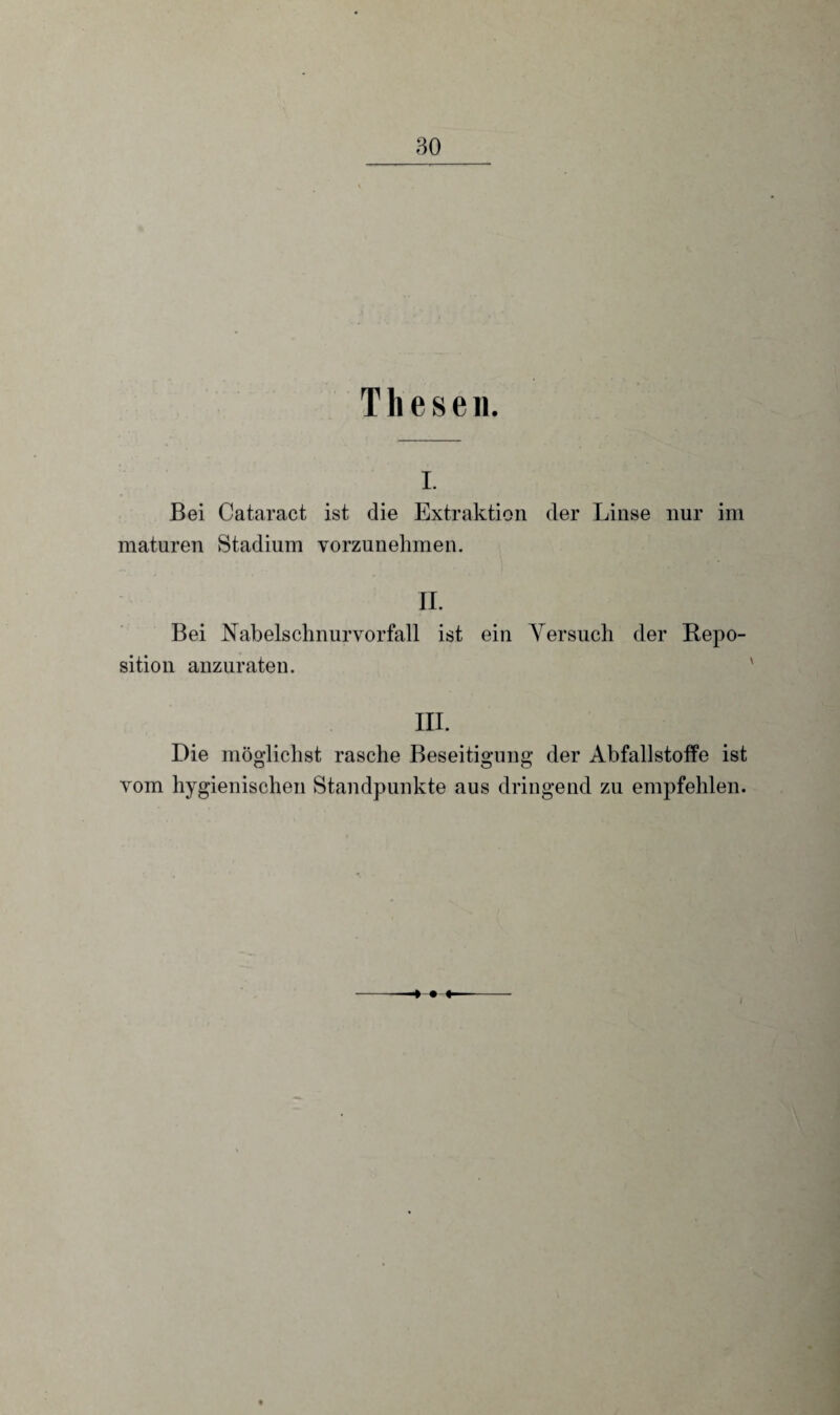 Thesen. i. Bei Cataract ist die Extraktion der Linse nur im maturen Stadium vorzunehmen. II. Bei Nabelschnurvorfall ist ein Versuch der Repo¬ sition anzuraten. III. Die möglichst rasche Beseitigung der Abfallstoffe ist vom hygienischen Standpunkte aus dringend zu empfehlen. ♦ • ♦