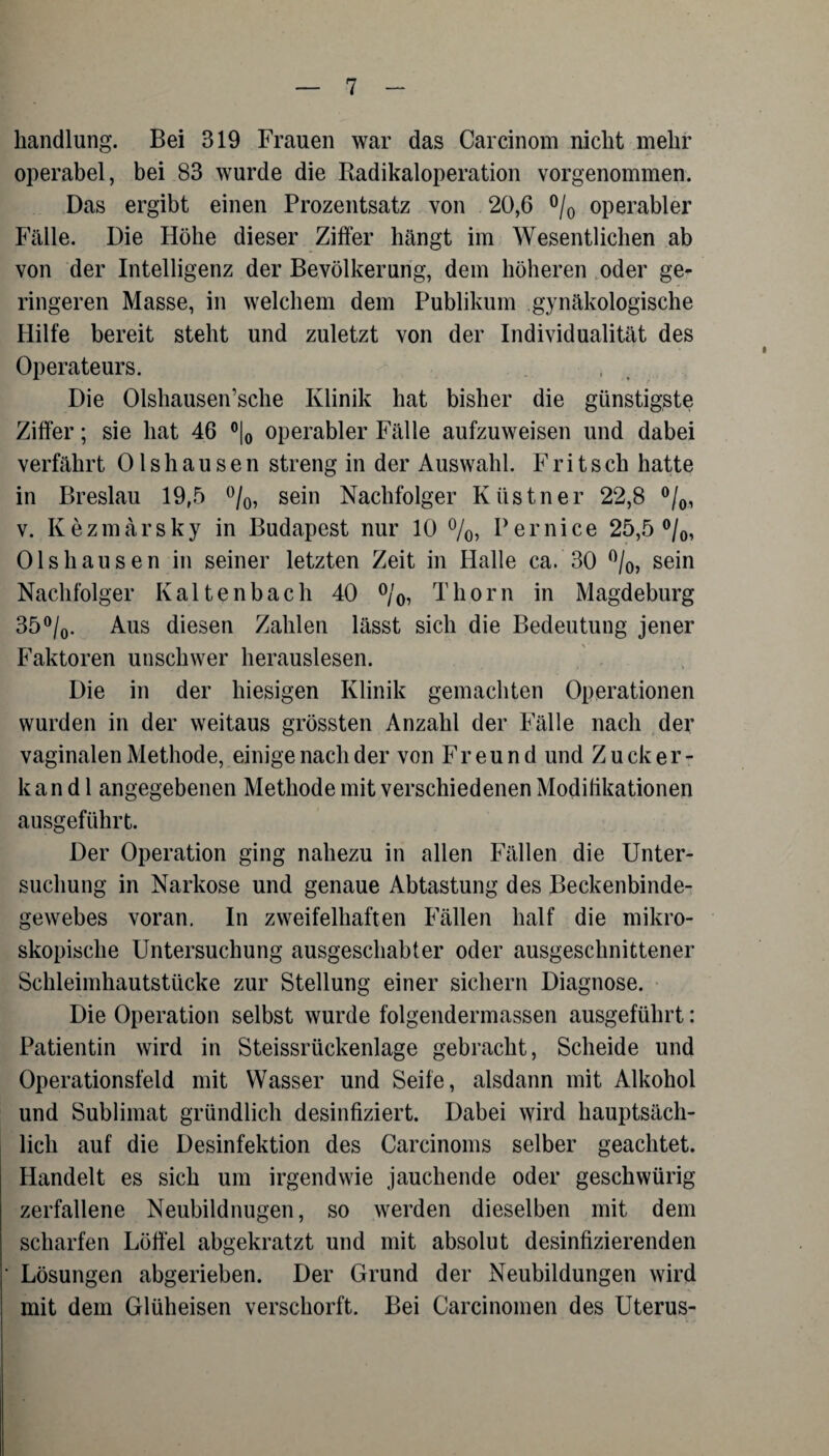 handlung. Bei 319 Frauen war das Carcinom nicht mehr operabel, bei 83 wurde die Badikaloperation vorgenommen. Das ergibt einen Prozentsatz von 20,6 °/0 operabler Fälle. Die Höhe dieser Ziffer hängt im Wesentlichen ab von der Intelligenz der Bevölkerung, dem höheren oder ge¬ ringeren Masse, in welchem dem Publikum gynäkologische Hilfe bereit steht und zuletzt von der Individualität des Operateurs. Die Olshausen’sche Klinik hat bisher die günstigste Ziffer; sie hat 46 °|0 operabler Fälle aufzuweisen und dabei verfährt Olshausen streng in der Auswahl. Fritsch hatte in Breslau 19,5 °/0, sein Nachfolger Küstner 22,8 °/0, v. Kezmarsky in Budapest nur 10 °/o, Pernice 25,5 °/0, Olshausen in seiner letzten Zeit in Halle ca. 30 °/0, sein Nachfolger Kaltenbach 40 °/0, Thorn in Magdeburg 35°/0. Aus diesen Zahlen lässt sich die Bedeutung jener Faktoren unschwer herauslesen. Die in der hiesigen Klinik gemachten Operationen wurden in der weitaus grössten Anzahl der Fälle nach der vaginalen Methode, einige nach der von Freund und Zucker¬ kand 1 angegebenen Methode mit verschiedenen Modifikationen ausgeführt. Der Operation ging nahezu in allen Fällen die Unter¬ suchung in Narkose und genaue Abtastung des Beckenbinde¬ gewebes voran. In zweifelhaften Fällen half die mikro¬ skopische Untersuchung ausgeschabter oder ausgeschnittener Schleimhautstücke zur Stellung einer sichern Diagnose. Die Operation selbst wurde folgendermassen ausgeführt: Patientin wird in Steissrückenlage gebracht, Scheide und Operationsfeld mit Wasser und Seife, alsdann mit Alkohol und Sublimat gründlich desinfiziert. Dabei wird hauptsäch¬ lich auf die Desinfektion des Carcinoms selber geachtet. Handelt es sich um irgendwie jauchende oder geschwürig zerfallene Neubildnugen, so werden dieselben mit dem scharfen Löffel abgekratzt und mit absolut desinfizierenden Lösungen abgerieben. Der Grund der Neubildungen wird mit dem Glüheisen verschorft. Bei Carcinoinen des Uterus-