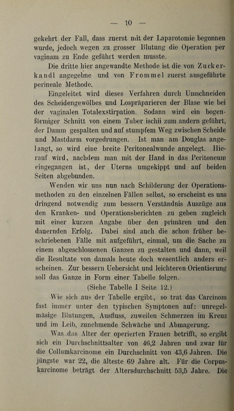 gekehrt der Fall, dass zuerst mit der Laparotomie begonnen wurde, jedoch wegen zu grosser Blutung die Operation per vaginam zu Ende geführt werden musste. Die dritte hier angewandte Methode ist die von Zucker- kandl angegebne und von Frommei zuerst ausgeführte perineale Methode. Eingeleitet wird dieses Verfahren durch Umschneiden des Scheidengewölbes und Lospräparieren der Blase wie bei der vaginalen Totalexstirpation. Sodann wird ein bogen* förmiger Schnitt von einem Tuber ischii zum andern geführt, der Damm gespalten und auf stumpfem Weg zwischen Scheide und Mastdarm vorgedrungen. Ist man am Douglas ange¬ langt, so wird eine breite Peritonealwunde angelegt. Hie¬ rauf wird, nachdem man mit der Hand in das Peritoneum eingegangen ist, der Uterns umgekippt und auf beiden Seiten abgebunden. Wenden wir uns nun nach Schilderung der Operations¬ methoden zu den einzelnen Fällen selbst, so erscheint es uns dringend notwendig zum bessern Verständnis Auszüge aus den Kranken- und Operationsberichten zu geben zugleich mit einer kurzen Angabe über den primären und den dauernden Erfolg. Dabei sind auch die schon früher be¬ schriebenen Fälle mit aufgeführt, einmal, um die Sache zu einem abgeschlossenen Ganzen zu gestalten und dann, weil die Resultate von damals heute doch wesentlich anders er¬ scheinen. Zur bessern Uebersicht und leichteren Orientierung soll das Ganze in Form einer Tabelle folgen. (Siehe Tabelle I Seite 12.) Wie sich aus der Tabelle ergibt, so trat das Carcinom fast immer unter den typischen Symptonen auf: unregel- mäsige Blutungen, Ausfluss, zuweilen Schmerzen im Kreuz und im Leib, zunehmende Schwäche und Abmagerung. Was das Alter der operierten Frauen betrifft, so ergibt sich ein Durchschnittsalter von 46,2 Jahren und zwar für die Collumkarcinome ein Durchschnitt von 43,6 Jahren. Die jüngste war 22, die älteste 69 Jahre alt. Für die Corpus- karcinome beträgt der Altersdurchschnitt 53,5 Jahre. Die