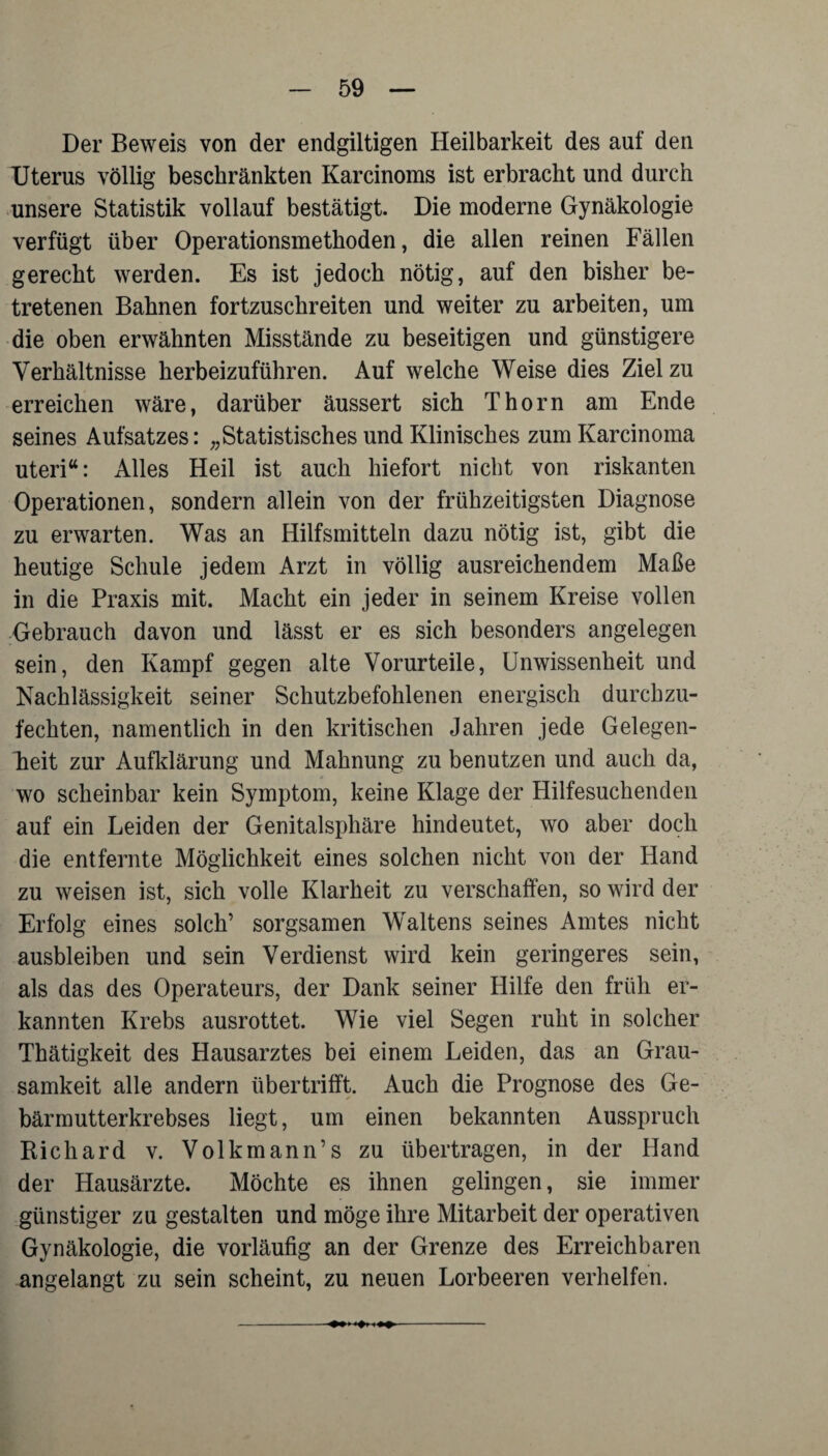 Der Beweis von der endgiltigen Heilbarkeit des auf den Uterus völlig beschränkten Karcinoms ist erbracht und durch unsere Statistik vollauf bestätigt. Die moderne Gynäkologie verfügt über Operationsmethoden, die allen reinen Fällen gerecht werden. Es ist jedoch nötig, auf den bisher be¬ tretenen Bahnen fortzuschreiten und weiter zu arbeiten, um die oben erwähnten Misstände zu beseitigen und günstigere Verhältnisse herbeizuführen. Auf welche Weise dies Ziel zu erreichen wäre, darüber äussert sich Thorn am Ende seines Aufsatzes: „Statistisches und Klinisches zumKarcinoma Uteri“: Alles Heil ist auch hiefort nicht von riskanten Operationen, sondern allein von der frühzeitigsten Diagnose zu erwarten. Was an Hilfsmitteln dazu nötig ist, gibt die heutige Schule jedem Arzt in völlig ausreichendem Maße in die Praxis mit. Macht ein jeder in seinem Kreise vollen Gebrauch davon und lässt er es sich besonders angelegen sein, den Kampf gegen alte Vorurteile, Unwissenheit und Nachlässigkeit seiner Schutzbefohlenen energisch durchzu¬ fechten, namentlich in den kritischen Jahren jede Gelegen¬ heit zur Aufklärung und Mahnung zu benutzen und auch da, wo scheinbar kein Symptom, keine Klage der Hilfesuchenden auf ein Leiden der Genitalsphäre hindeutet, wo aber doch die entfernte Möglichkeit eines solchen nicht von der Hand zu weisen ist, sich volle Klarheit zu verschaffen, so wird der Erfolg eines solch’ sorgsamen Waltens seines Amtes nicht ausbleiben und sein Verdienst wird kein geringeres sein, als das des Operateurs, der Dank seiner Hilfe den früh er¬ kannten Krebs ausrottet. Wie viel Segen ruht in solcher Thätigkeit des Hausarztes bei einem Leiden, das an Grau¬ samkeit alle andern übertrifft. Auch die Prognose des Ge¬ bärmutterkrebses liegt, um einen bekannten Ausspruch Bichard v. Volkmann’s zu übertragen, in der Hand der Hausärzte. Möchte es ihnen gelingen, sie immer günstiger zu gestalten und möge ihre Mitarbeit der operativen Gynäkologie, die vorläufig an der Grenze des Erreichbaren angelangt zu sein scheint, zu neuen Lorbeeren verhelfen. -—> <»i i—-