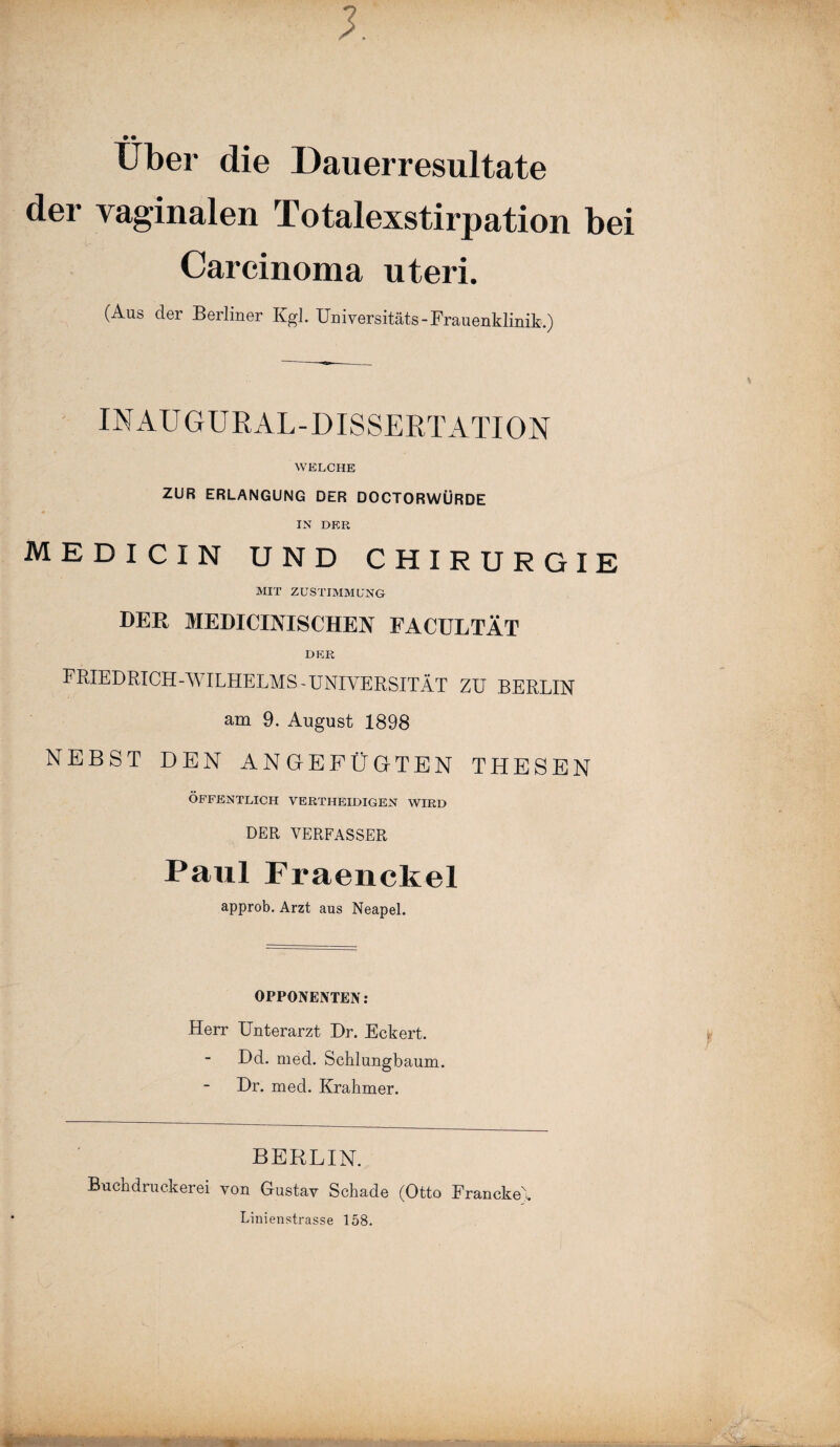 Uber die Dauerresultate der vaginalen Totalexstirpation bei Carcinoma uteri. (Aus der Berliner Kgl. Universitäts-Frauenklinik.) INAUGURAL-DISSERTATION WELCHE ZUR ERLANGUNG DER DOCTORWÜRDE IN DER MEDICIN UND CHIRURGIE MIT ZUSTIMMUNG DER MEDICINISCHEN FACULTÄT DER FRIEDRICH-WILHELMS-UNIVERSITÄT ZU BERLIN am 9. August 1898 NEBST DEN ANGEFÜGTEN THESEN ÖFFENTLICH VERTHEIDIGEN WIRD DER VERFASSER Paul Fraenckel approb. Arzt aus Neapel. OPPONENTEN: Herr Unterarzt Dr. Eckert. Dd. med. Schlungbaum. Dr. med. Krahmer. BERLIN. Buch druck er ei von Gustav Schade (Otto Francke' Linienstrasse 158. W Ä. * Ü- v.r’ 'je* >*