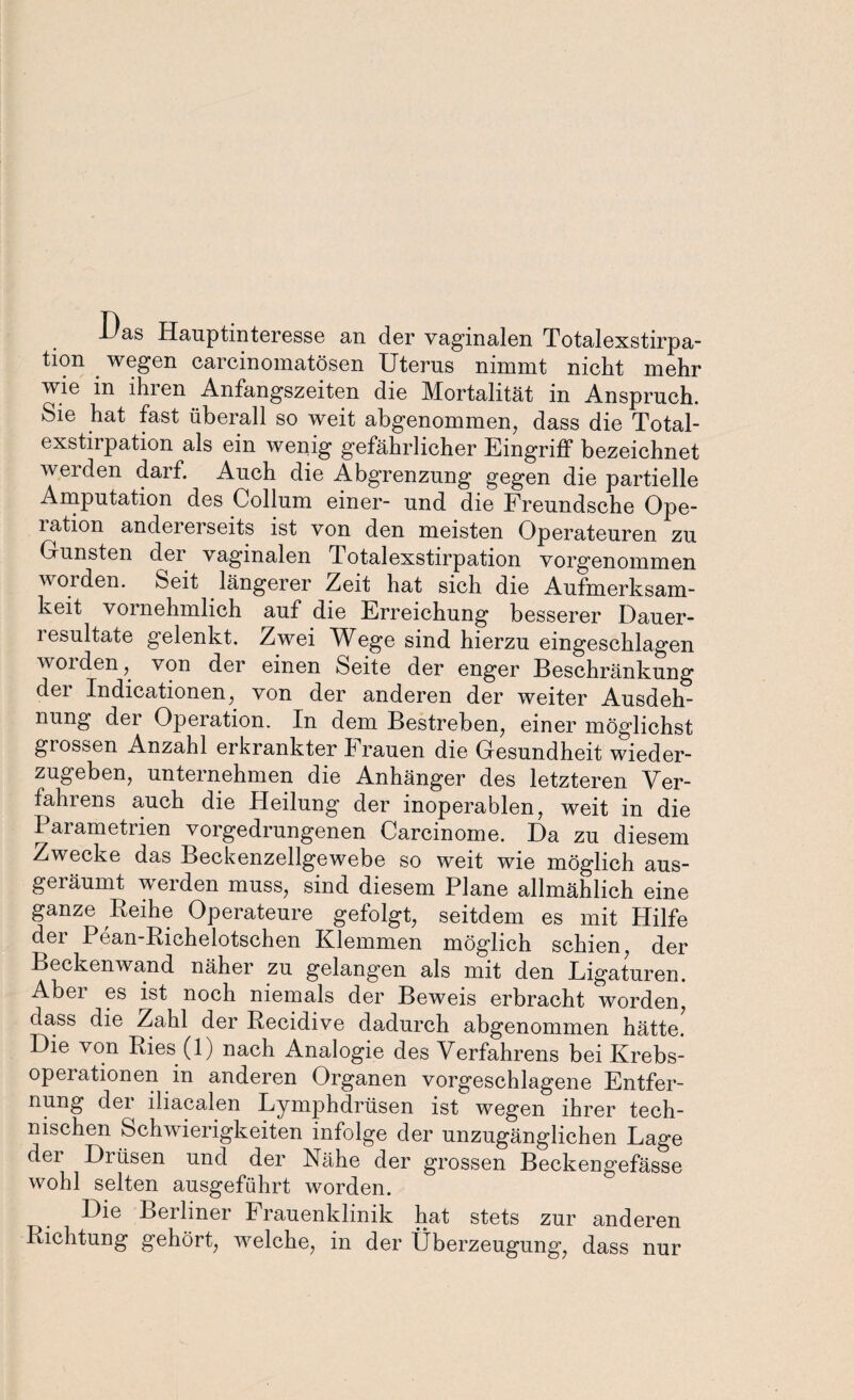 X)as Hauptinteresse an der vaginalen Totalexstirpa¬ tion wegen carcinomatösen Uterus nimmt nicht mehr wie in lliien Anfangszeiten die Mortalität in Anspruch. Sie hat fast überall so weit abgenommen, dass die Total¬ exstirpation als ein wenig gefährlicher Eingriff bezeichnet werden darf. Auch die Abgrenzung gegen die partielle Amputation des Collum einer- und die Freundsche Ope- lation andererseits ist von den meisten Operateuren zu Grünsten dei vaginalen Totalexstirpation vorgenommen worden. Seit längerer Zeit hat sich die Aufmerksam¬ keit vornehmlich auf die Erreichung besserer Dauer¬ resultate gelenkt. Zwei Wege sind hierzu eingeschlagen worden, von der einen Seite der enger Beschränkung der Indicationen, von der anderen der weiter Ausdeh¬ nung dei Operation. In dem Bestreben, einer möglichst grossen Anzahl erkrankter Frauen die Gesundheit wieder¬ zugeben, unternehmen die Anhänger des letzteren Ver¬ fahrens auch die Heilung der inoperablen, weit in die Parametrien vorgedrungenen Carcinome. Da zu diesem Zwecke das Beckenzellgewebe so weit wie möglich aus¬ geräumt werden muss, sind diesem Plane allmählich eine ganze Reihe Operateure gefolgt, seitdem es mit Hilfe dei Pean-Richelotschen Klemmen möglich schien, der Beckenwand näher zu gelangen als mit den Ligaturen. Abei es ist noch niemals der Beweis erbracht worden, dass die Zahl der Recidive dadurch abgenommen hätte. Die von Ries (1) nach Analogie des Verfahrens bei Krebs- opeiationen in anderen Organen vorgeschlagene Entfer¬ nung dei lliacalen Lymphdrüsen ist wegen ihrer tech¬ nischen Schwierigkeiten infolge der unzugänglichen Lage dei Drüsen und der Nähe der grossen Beckengefässe wohl selten ausgeführt worden. Die Berliner Frauenklinik hat stets zur anderen Richtung gehört, welche, in der Überzeugung, dass nur