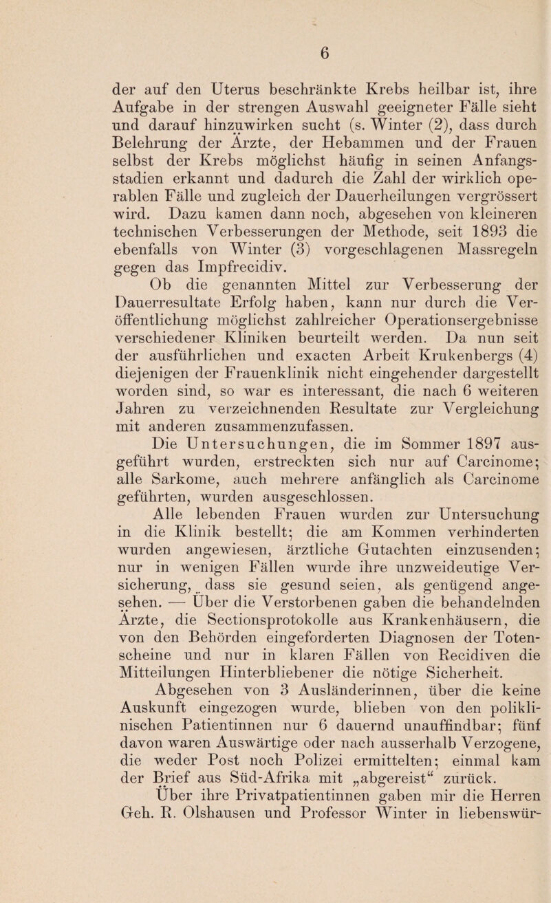 der auf den Uterus beschränkte Krebs heilbar ist, ihre Aufgabe in der strengen Auswahl geeigneter Fälle sieht und darauf hinzuwirken sucht (s. Winter (2), dass durch Belehrung der Arzte, der Hebammen und der Frauen selbst der Krebs möglichst häufig in seinen Anfangs¬ stadien erkannt und dadurch die Zahl der wirklich ope¬ rablen Fälle und zugleich der Dauerheilungen vergrössert wird. Dazu kamen dann noch, abgesehen von kleineren technischen Verbesserungen der Methode, seit 1893 die ebenfalls von Winter (3) vorgeschlagenen Massregeln gegen das Impfrecidiv. Ob die genannten Mittel zur Verbesserung der Dauerresultate Erfolg haben, kann nur durch die Ver¬ öffentlichung möglichst zahlreicher Operationsergebnisse verschiedener Kliniken beurteilt werden. Da nun seit der ausführlichen und exacten Arbeit Krukenbergs (4) diejenigen der Frauenklinik nicht eingehender dargestellt worden sind, so war es interessant, die nach 6 weiteren Jahren zu verzeichnenden Resultate zur Vergleichung mit anderen zusammenzufassen. Die Untersuchungen, die im Sommer 1897 aus¬ geführt wurden, erstreckten sich nur auf Carcinome; alle Sarkome, auch mehrere anfänglich als Carcinome geführten, wurden ausgeschlossen. Alle lebenden Frauen wurden zur Untersuchung in die Klinik bestellt; die am Kommen verhinderten wurden angewiesen, ärztliche Gutachten einzusenden; nur in wenigen Fällen wurde ihre unzweideutige Ver¬ sicherung, dass sie gesund seien, als genügend ange¬ sehen. — Uber die Verstorbenen gaben die behandelnden Arzte, die Sectionsprotokolle aus Krankenhäusern, die von den Behörden eingeforderten Diagnosen der Toten¬ scheine und nur in klaren Fällen von Recidiven die Mitteilungen Hinterbliebener die nötige Sicherheit. Abgesehen von 3 Ausländerinnen, über die keine Auskunft eingezogen wurde, blieben von den polikli¬ nischen Patientinnen nur 6 dauernd unauffindbar; fünf davon waren Auswärtige oder nach ausserhalb Verzogene, die weder Post noch Polizei ermittelten; einmal kam der Brief aus Süd-Afrika mit „abgereist“ zurück. Über ihre Privatpatientinnen gaben mir die Herren Geh. R. Olshausen und Professor Winter in liebenswür-