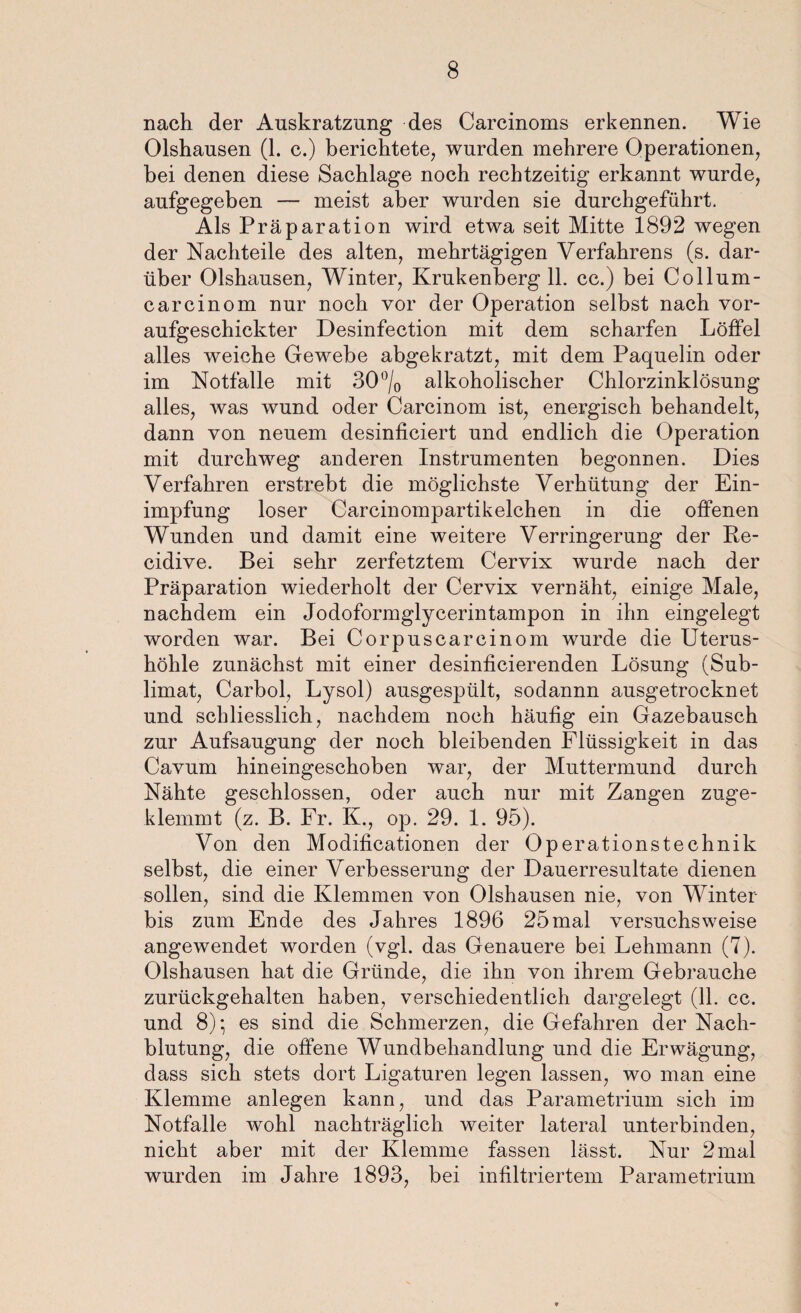 nach der Auskratzung des Carcinoms erkennen. Wie Olshausen (1. c.) berichtete, wurden mehrere Operationen, bei denen diese Sachlage noch rechtzeitig erkannt wurde, aufgegeben — meist aber wurden sie durchgeführt. Als Präparation wird etwa seit Mitte 1892 wegen der Nachteile des alten, mehrtägigen Verfahrens (s. dar¬ über Olshausen, Winter, Krukenberg 11. cc.) bei Collum- carcinom nur noch vor der Operation selbst nach vor¬ aufgeschickter Desinfection mit dem scharfen Löffel alles weiche Gewebe abgekratzt, mit dem Paquelin oder im Notfälle mit 30 °/0 alkoholischer Chlorzinklösung alles, was wund oder Carcinom ist, energisch behandelt, dann von neuem desinficiert und endlich die Operation mit durchweg anderen Instrumenten begonnen. Dies Verfahren erstrebt die möglichste Verhütung der Ein¬ impfung loser Carcinompartikelchen in die offenen Wunden und damit eine weitere Verringerung der Pe- cidive. Bei sehr zerfetztem Cervix wurde nach der Präparation wiederholt der Cervix vernäht, einige Male, nachdem ein Jodoformglycerintampon in ihn eingelegt worden war. Bei Corpuscareinom wurde die Uterus¬ höhle zunächst mit einer desinficierenden Lösung (Sub¬ limat, Carbol, Lysol) ausgespült, sodannn ausgetrocknet und schliesslich, nachdem noch häufig ein Gazebausch zur Aufsaugung der noch bleibenden Flüssigkeit in das Cavum hineingeschoben war, der Muttermund durch Nähte geschlossen, oder auch nur mit Zangen zuge¬ klemmt (z. B. Fr. K., op. 29. 1. 95). Von den Modificationen der Operationstechnik selbst, die einer Verbesserung der Dauerresultate dienen sollen, sind die Klemmen von Olshausen nie, von Winter bis zum Ende des Jahres 1896 25mal versuchsweise angewendet worden (vgl. das Genauere bei Lehmann (7). Olshausen hat die Gründe, die ihn von ihrem Gebrauche zurückgehalten haben, verschiedentlich dargelegt (11. cc. und 8); es sind die Schmerzen, die Gefahren der Nach¬ blutung, die offene Wundbehandlung und die Erwägung, dass sich stets dort Ligaturen legen lassen, wo man eine Klemme anlegen kann, und das Parametrium sich im Notfälle wohl nachträglich weiter lateral unterbinden, nicht aber mit der Klemme fassen lässt. Nur 2 mal wurden im Jahre 1893, bei infiltriertem Parametrium