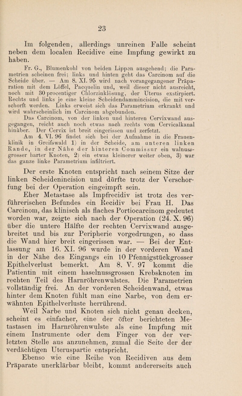 Im folgenden, allerdings unreinen Falle scheint neben dem localen Recidive eine Impfung gewirkt zu haben. Fr. G., Blumenkohl von beiden Lippen ausgehend; die Para¬ metrien scheinen frei; links und hinten geht das Carcinom auf die Scheide über. — Am 8. XI. 95 wird nach vorangegangener Präpa¬ ration mit dem Löffel, Pacquelin und, weil dieser nicht ausreicht, noch mit 30 procentiger Chlorzinklösung, der Uterus exstirpiert. Rechts und links je eine kleine Scheidendammincision, die mit ver- schorft werden. Links erweist sich das Parametriuin erkrankt und wird wahrscheinlich im Carcinom abgebunden. Das Carcinom, von der linken und hinteren Cervixwand aus¬ gegangen, reicht auch noch etwas nach rechts vom Cervicalkanal hinüber. Der Cervix ist breit eingerissen und zerfetzt. Am 4. VI. 96 findet sich bei der Aufnahme in die Frauen¬ klinik in Greifswald 1) in der Scheide, am unteren linken Rande, in der Nähe der hinteren Commissur ein walnuss¬ grosser harter Knoten, 2) ein etwas kleinerer weiter oben, 3) war das ganze linke Parametrium infiltriert. Der erste Knoten entspricht nach seinem Sitze der linken Scheidenincision und dürfte trotz der Verschor¬ fung bei der Operation eingeimpft sein. Eher Metastase als Impfrecidiv ist trotz des ver¬ führerischen Befundes ein Recidiv bei Frau H. Das Carcinom, das klinisch als flaches Portiocarcinom gedeutet worden war, zeigte sich nach der Operation (24. X. 96) über die untere Hälfte der rechten Cervixwand ausge¬ breitet und bis zur Peripherie vorgedrungen, so dass die Wand hier breit eingerissen war. — Bei der Ent¬ lassung am 16. XI. 96 wurde in der vorderen Wand in der Nähe des Eingangs ein 10 Pfennigstückgrosser Epithelverlust bemerkt. Am 8. V. 97 kommt die Patientin mit einem haselnussgrossen Krebsknoten im rechten Teil des Harnröhrenwulstes. Die Parametrien vollständig frei. An der vorderen Scheidenwand, etwas hinter dem Knoten fühlt man eine Narbe, von dem er¬ wähnten Epithelverluste herrührend. Weil Narbe und Knoten sich nicht genau decken, scheint es einfacher, eine der öfter berichteten Me¬ tastasen im Harnröhrenwulste als eine Impfung mit einem Instrumente oder dem Finger von der ver¬ letzten Stelle aus anzunehmen, zumal die Seite der der verdächtigen Uteruspartie entspricht. Ebenso wie eine Reihe von Recidiven aus dem Präparate unerklärbar bleibt, kommt andererseits auch