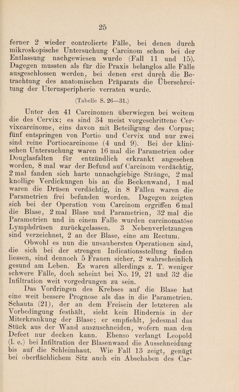 ferner 2 wieder controlierte Fälle, bei denen durch mikroskopische Untersuchung Carcinom schon bei der Entlassung nachgewiesen wurde (Fall 11 und 15). Dagegen mussten als für die Praxis belanglos alle Fälle ausgeschlossen werden, bei denen erst durch die Be¬ trachtung des anatomischen Präparats die Überschrei¬ tung der Uterusperipherie verraten wurde. (Tabelle S. 26—31.) Unter den 41 Carcinomen überwiegen bei weitem die des Cervix; es sind 34 meist vorgeschrittene Cer- vixcarcinome, eins davon mit Beteiligung des Corpus; fünf entspringen von Portio und Cervix und nur zwei sind reine Portiocarcinome (4 und 9). Bei der klini¬ schen Untersuchung waren 16 mal die Parametrien oder Douglasfalten für entzündlich erkrankt angesehen worden, 8 mal war der Befund auf Carcinom verdächtig, 2 mal fanden sich harte unnachgiebige Stränge, 2 mal knollige Verdickungen bis an die Beckenwand, 1 mal waren die Drüsen verdächtig, in 8 Fällen waren die Parametrien frei befunden worden. Dagegen zeigten sich bei der Operation vom Carcinom ergriffen 6 mal die Blase, 2 mal Blase und Parametrien, 32 mal die Parametrien und in einem Falle wurden carcinomatöse Lymphdrüsen zurückgelassen. 3 Nebenverletzungen sind verzeichnet, 2 an der Blase, eine am Rectum. Obwohl es nun die unsaubersten Operationen sind, die sich bei der strengen Indicationsstellung finden Hessen, sind dennoch 5 Frauen sicher, 2 wahrscheinlich gesund am Leben. Es waren allerdings z. T. weniger schwere Fälle, doch scheint bei No. 19, 21 und 32 die Infiltration weit vorgedrungen zu sein. Das Vordringen des Krebses auf die Blase hat eine weit bessere Prognose als das in die Parametrien. Schauta (21), der an dem Freisein der letzteren als \orbedingung festhält, sieht kein Hindernis in der Miterkrankung der Blase; er empfiehlt, jedesmal das Stück aus der Wand auszuschneiden, wofern man den Defect nur decken kann. Ebenso verlangt Leopold (1. c.) bei Infiltration der Blasenwand die Ausschneidung bis auf die Schleimhaut. Wie Fall 13 zeigt, genügt bei oberflächlichem Sitz auch ein Abschaben des Car-