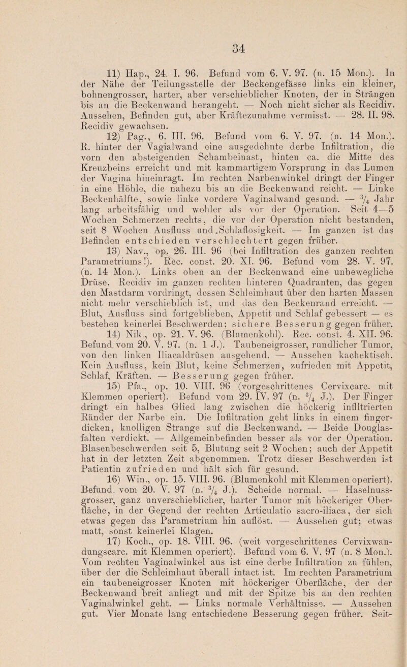 11) Hap., 24. I. 96. Befund vom 6. Y. 97. (n. 15 Mon.). In der Nähe der Teilungsstelle der Beckengefässe links ein kleiner, bohnengrosser, harter, aber verschieblicher Knoten, der in Strängen bis an die Beckenwand herangeht. — Noch nicht sicher als Recidiv. Aussehen, Befinden gut, aber Kräftezunahme vermisst. — 28. II. 98. Recidiv gewachsen. 12) Pag., 6. III. 96. Befund vom 6. Y. 97. (n. 14 Mon.). R. hinter der Vagialwand eine ausgedehnte derbe Infiltration, die vorn den absteigenden Schambeinast, hinten ca. die Mitte des Kreuzbeins erreicht und mit kammartigem Yorsprung in das Lumen der Yagina hineinragt. Im rechten Narbenwinkel dringt der Finger in eine Höhle, die nahezu bis an die Beckenwand reicht. — Linke Beckenhälfte, sowie linke vordere Yaginalwand gesund. — 3/4 Jahr lang arbeitsfähig und wohler als vor der Operation. Seit 4—5 Wochen Schmerzen rechts, die vor der Operation nicht bestanden, seit 8 Wochen Ausfluss und .Schlaflosigkeit. — Im ganzen ist das Befinden entschieden verschlechtert gegen früher. 13) Nav., op. 26. III. 96 (bei Infiltration des ganzen rechten Parametriums!). Rec. const. 20. XI. 96. Befund vom 28. V. 97. (n. 14 Mon.). Links oben an der Beckenwand eine unbewegliche Drüse. Recidiv im ganzen rechten hinteren Quadranten, das gegen den Mastdarm vordringt, dessen Schleimhaut über den harten Massen nicht mehr verschieblich ist, und das den Beckenrand erreicht. — Blut, Ausfluss sind fortgeblieben, Appetit und Schlaf gebessert — es bestehen keinerlei Beschwerden; sichere Besserung gegen früher. 14) Nik., op. 21. V. 96. (Blumenkohl). Rec. const. 4. XII. 96. Befund vom 20. Y. 97. (n. 1 J.). Taubeneigrosser, rundlicher Tumor, von den linken Iliacaldrüsen ausgehend. — Aussehen kachektisch. Kein Ausfluss, kein Blut, keine Schmerzen, zufrieden mit Appetit, Schlaf, Kräften. — Besserung gegen früher. 15) Pfa., op. 10. YIIL 96 (vorgeschrittenes Cervixcarc. mit Klemmen operiert). Befund vom 29. IY. 97 (n. 3/4 J.). Der Finger dringt ein halbes Glied lang zwischen die höckerig infiltrierten Ränder der Narbe ein. Die Infiltration geht links in einem finger¬ dicken, knolligen Strange auf die Beckenwand. — Beide Douglas- falten verdickt. — Allgemeinbefinden besser als vor der Operation. Blasenbeschwerden seit 5, Blutung seit 2 Y^ochen; auch der Appetit hat in der letzten Zeit abgenommen. Trotz dieser Beschwerden ist Patientin zufrieden und hält sich für gesund. 16) Win., op. 15. VIII. 96. (Blumenkohl mit Klemmen operiert). Befund, vom 20. Y. 97 (n. 3/4 J.). Scheide normal. — Haselnuss- grosser, ganz unverschieblicher, harter Tumor mit höckeriger Ober¬ fläche, in der Gegend der rechten Articulatio sacro-iliaca, der sich etwas gegen das Parametrium hin auflöst. — Aussehen gut; etwms matt, sonst keinerlei Klagen. 17) Koch., op. 18. VIII. 96. (weit vorgeschrittenes Cervixwan- dungscarc. mit Klemmen operiert). Befund vom 6. Y. 97 (n. 8 Mond). Vom rechten Vaginalwinkel aus ist eine derbe Infiltration zu fühlen, über der die Schleimhaut überall intact ist. Im rechten Parametrium ein taubeneigrosser Knoten mit höckeriger Oberfläche, der der Beckenwand breit anliegt und mit der Spitze bis an den rechten Vaginalwinkel geht. — Links normale Verhältnisse. — Aussehen gut. Vier Monate lang entschiedene Besserung gegen früher. Seit-