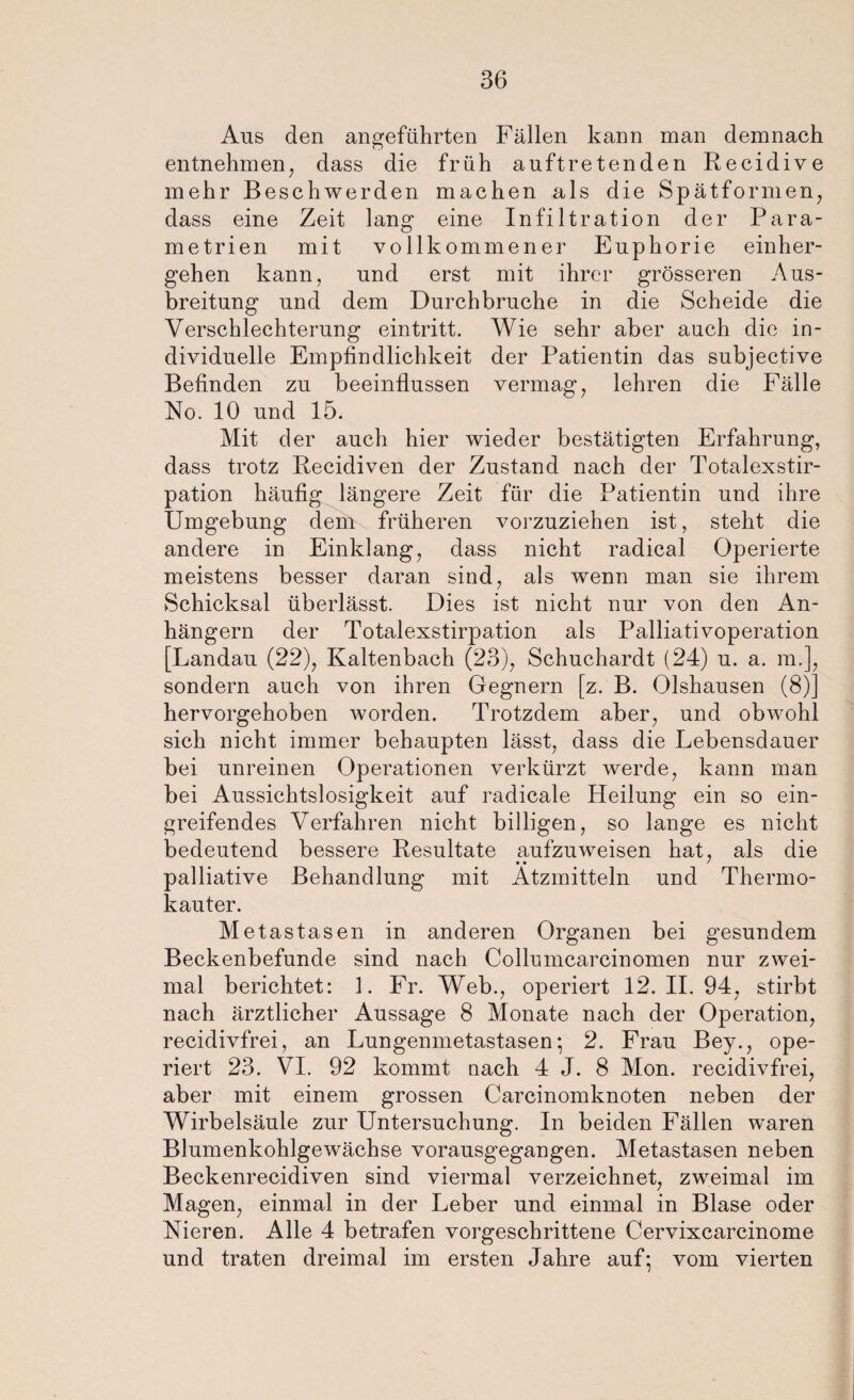 Aus den angeführten Fällen kann man demnach entnehmen, dass die früh auftretenden Recidive mehr Beschwerden machen als die Spätformen, dass eine Zeit lang eine Infiltration der Para¬ metrien mit vollkommener Euphorie einher¬ gehen kann, und erst mit ihrer grösseren Aus¬ breitung und dem Durchbruche in die Scheide die Verschlechterung eintritt. Wie sehr aber auch die in¬ dividuelle Empfindlichkeit der Patientin das subjective Befinden zu beeinflussen vermag, lehren die Fälle No. 10 und 15. Mit der auch hier wieder bestätigten Erfahrung, dass trotz Recidiven der Zustand nach der Totalexstir¬ pation häufig längere Zeit für die Patientin und ihre Umgebung dem früheren vorzuziehen ist, steht die andere in Einklang, dass nicht radical Operierte meistens besser daran sind, als wenn man sie ihrem Schicksal überlässt. Dies ist nicht nur von den An¬ hängern der Totalexstirpation als Palliativoperation [Landau (22), Kaltenbach (23), Schuchardt (24) u. a. m.], sondern auch von ihren Gegnern [z. B. Olshausen (8)] hervorgehoben worden. Trotzdem aber, und obwohl sich nicht immer behaupten lässt, dass die Lebensdauer bei unreinen Operationen verkürzt werde, kann man bei Aussichtslosigkeit auf radicale Heilung ein so ein¬ greifendes Verfahren nicht billigen, so lange es nicht bedeutend bessere Resultate aufzuweisen hat, als die • • ' palliative Behandlung mit Ätzmitteln und Thermo¬ kauter. Metastasen in anderen Organen bei gesundem Beckenbefunde sind nach Collumcarcinomen nur zwei¬ mal berichtet: 1. Fr. Web., operiert 12. II. 94, stirbt nach ärztlicher Aussage 8 Monate nach der Operation, recidivfrei, an Lungenmetastasen; 2. Frau Bey., ope¬ riert 23. VI. 92 kommt nach 4 J. 8 Mon. recidivfrei, aber mit einem grossen Carcinomknoten neben der Wirbelsäule zur Untersuchung. In beiden Fällen waren Blumenkohlgewächse vorausgegangen. Metastasen neben Beckenrecidiven sind viermal verzeichnet, zweimal im Magen, einmal in der Leber und einmal in Blase oder Nieren. Alle 4 betrafen vorgeschrittene Cervixcarcinome und traten dreimal im ersten Jahre auf; vom vierten