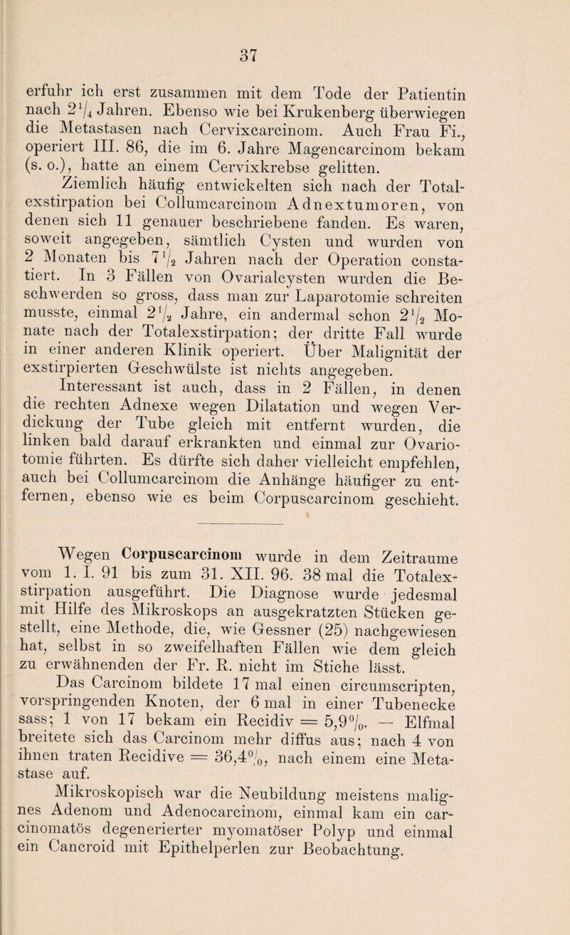 erfuhr ich erst zusammen mit dem Tode der Patientin nach 2x/4 Jahren. Ebenso wie bei Krukenberg überwiegen die Metastasen nach Cervixcarcinom. Auch Frau Fi., operiert III. 86, die im 6. Jahre Magencarcinom bekam (s. o.), hatte an einem Cervixkrebse gelitten. Ziemlich häufig entwickelten sich nach der Total¬ exstirpation bei Collumcarcinom Adnextumoren, von denen sich 11 genauer beschriebene fanden. Es waren, soweit angegeben, sämtlich Cysten und wurden von 2 Monaten bis 7 J/2 Jahren nach der Operation consta- tiert. In 3 Fällen von Ovarialcysten wurden die Be¬ schwerden so gross, dass man zur Laparotomie schreiten musste, einmal Jahre, ein andermal schon 272 Mo¬ nate nach der Totalexstirpation; der dritte Fall wurde in einer anderen Klinik operiert. Über Malignität der exstirpierten Geschwülste ist nichts angegeben. Interessant ist auch, dass in 2 Fällen, in denen die rechten Adnexe wegen Dilatation und wegen Ver¬ dickung der Tube gleich mit entfernt wurden, die linken bald darauf erkrankten und einmal zur Ovario- tomie führten. Es dürfte sich daher vielleicht empfehlen, auch bei Collumcarcinom die Anhänge häufiger zu ent¬ fernen, ebenso wie es beim Corpuscarcinom geschieht. Wegen Corpuscarcinom wurde in dem Zeiträume vom 1. I. 91 bis zum 31. XII. 96. 38 mal die Totalex¬ stirpation ausgeführt. Die Diagnose wurde jedesmal mit Hilfe des Mikroskops an ausgekratzten Stücken ge¬ stellt, eine Methode, die, wie Gessner (25) nachgewiesen hat, selbst in so zweifelhaften Fällen wie dem gleich zu erwähnenden der Fr. R. nicht im Stiche lässt. Das Carcinom bildete 17 mal einen cireumscripten, vorspringenden Knoten, der 6 mal in einer Tubenecke sass; 1 von 17 bekam ein Recidiv = 5,9 °/0. — Elfmal breitete sich das Carcinom mehr diffus aus; nach 4 von ihnen traten Recidive = 36,4°;0, nach einem eine Meta¬ stase auf. Mikroskopisch war die Neubildung meistens malig¬ nes Adenom und Adenocarcinom, einmal kam ein car- cinomatös degenerierter myomatöser Polyp und einmal ein Cancroid mit Epithelperlen zur Beobachtung.