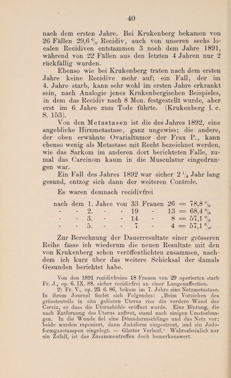 nach dem ersten Jahre. Bei Krukenberg bekamen von 26 Fällen 29,6 °/0 Recidiv, auch von unseren sechs lo¬ calen Recidiven entstammen 3 noch dem Jahre 1891, während von 22 Fällen aus den letzten 4 Jahren nur 2 rückfällig wurden. Ebenso wie bei Krukenberg traten nach dem ersten Jahre keine Recidive mehr auf; ein Fall, der im 4. Jahre starb, kann sehr wohl im ersten Jahre erkrankt sein, nach Analogie jenes Krukenbergischen Beispieles, in dem das Recidiv nach 8 Mon. festgestellt wurde, aber erst im 6. Jahre zum Tode führte. (Krukenberg 1. c. 5. 153). Von den Metastasen ist die des Jahres 1892, eine angebliche Hirnmetastase, ganz ungewiss; die andere, der oben erwähnte Ovarialtumor der Frau P., kann ebenso wenig als Metastase mit Recht bezeichnet werden, wie das Sarkom im anderen dort berichteten Falle, zu¬ mal das Carcinom kaum in die Musculatur eingedrun¬ gen war. Ein Fall des Jahres 1892 war sicher 2 ’/4 Jahr lang gesund, entzog sich dann der weiteren Controle. Es waren demnach recidivfrei nach dem 1. Jahre von 33 Frauen 26 = 78,8 0/0 - 2. - - 19 - 13 = 68,4 °/0 - 3. - - 14 - 8 = 57,1 °/0 - 5. - - 7 - 4 = 57,1%. Zur Berechnung der Dauerresultate einer grösseren Reihe fasse ich wiederum die neuen Resultate mit den von Krukenberg schon veröffentlichten zusammen, nach¬ dem ich kurz über das weitere Schicksal der damals Gesunden berichtet habe. Von den 1891 recidivfreien 18 Frauen von 29 operierten starb Fr. J., op. 6. IX. 88, sicher recidivfrei an einer Lungenaffection. 2) Fr. V., op. 23. 6. 86, bekam im 7. Jahre eine Netzmetastase. In ihrem Journal findet sich Folgendes: ,.Beim Vorziehen des grösstenteils in situ gelösten Uterus riss die vordere Wand des Cervix, so dass die Uterushöhle eröffnet wurde. Eine Blutung, die nach Entfernung des Uterus auftrat, stand nach einigen Umstechun¬ gen. In die Wunde fiel eine Dünndarmschlinge und das Netz vor; beide wurden reponiert, dann Jodoform eingestreut, und ein Jodo¬ formgazetampon eingelegt. — Glatter Verlauf.“ Wahrscheinlich nur ein Zufall, ist das Zusammentreffen doch bemerkenswert.