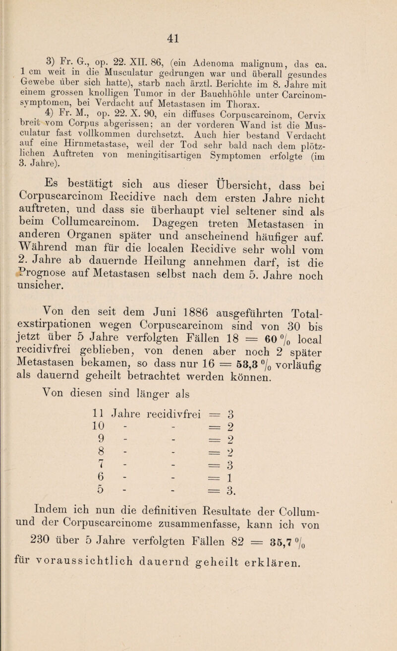 3) Fr. G., op. 22. XII. 86, (ein Adenoma malignum, das ca. 1 cm weit in die Musculatur gedrungen war und überall gesundes Gewebe über sich hatte), starb nach ärztl. Berichte im 8. Jahre mit einem grossen knolligen Tumor in der Bauchhöhle unter Carcinom- symptomen, bei Verdacht auf Metastasen im Thorax. . 4) Fh- M., op. 22. X. 90, ein diffuses Corpuscarcinom, Cervix breit vom Corpus abgerissen; an der vorderen Wand ist die Mus¬ culatur fast vollkommen durchsetzt. Auch hier bestand Verdacht auf eine Hirnmetastase, weil der Tod sehr bald nach dem plötz¬ lichen Auftreten von meningitisartigen Symptomen erfolgte (im 3. Jahre). Es bestätigt sich aus dieser Übersicht, dass bei Corpuscarcinom Hecidive nach dem ersten Jahre nicht auftreten, und dass sie überhaupt viel seltener sind als beim Collumcarcinom. Dagegen treten Metastasen in anderen Organen später und anscheinend häufiger auf. Während man für die localen Recidive sehr wohl vom 2. Jahre ab dauernde Heilung annehmen darf, ist die Prognose auf Metastasen selbst nach dem 5. Jahre noch unsicher. Von den seit dem Juni 1886 ausgeführten Total¬ exstirpationen wegen Corpuscarcinom sind von 30 bis jetzt über 5 Jahre verfolgten Fällen 18 = 60 °/0 local recidivfrei geblieben, von denen aber noch 2 später Metastasen bekamen, so dass nur 16 = 53,3 °/0 vorläufig als dauernd geheilt betrachtet werden können. Von diesen sind länger als 11 Jahre recidivfrei = 3 10 - - =2 9 - - =2 8 - - = 2 7 - - =3 6 - =1 5 - - = 3. Indem ich nun die definitiven Resultate der Collum- und der Corpuscarcinome zusammenfasse, kann ich von 230 über 5 Jahre verfolgten Fällen 82 = 35,7 °/0 für voraussichtlich dauernd geheilt erklären.