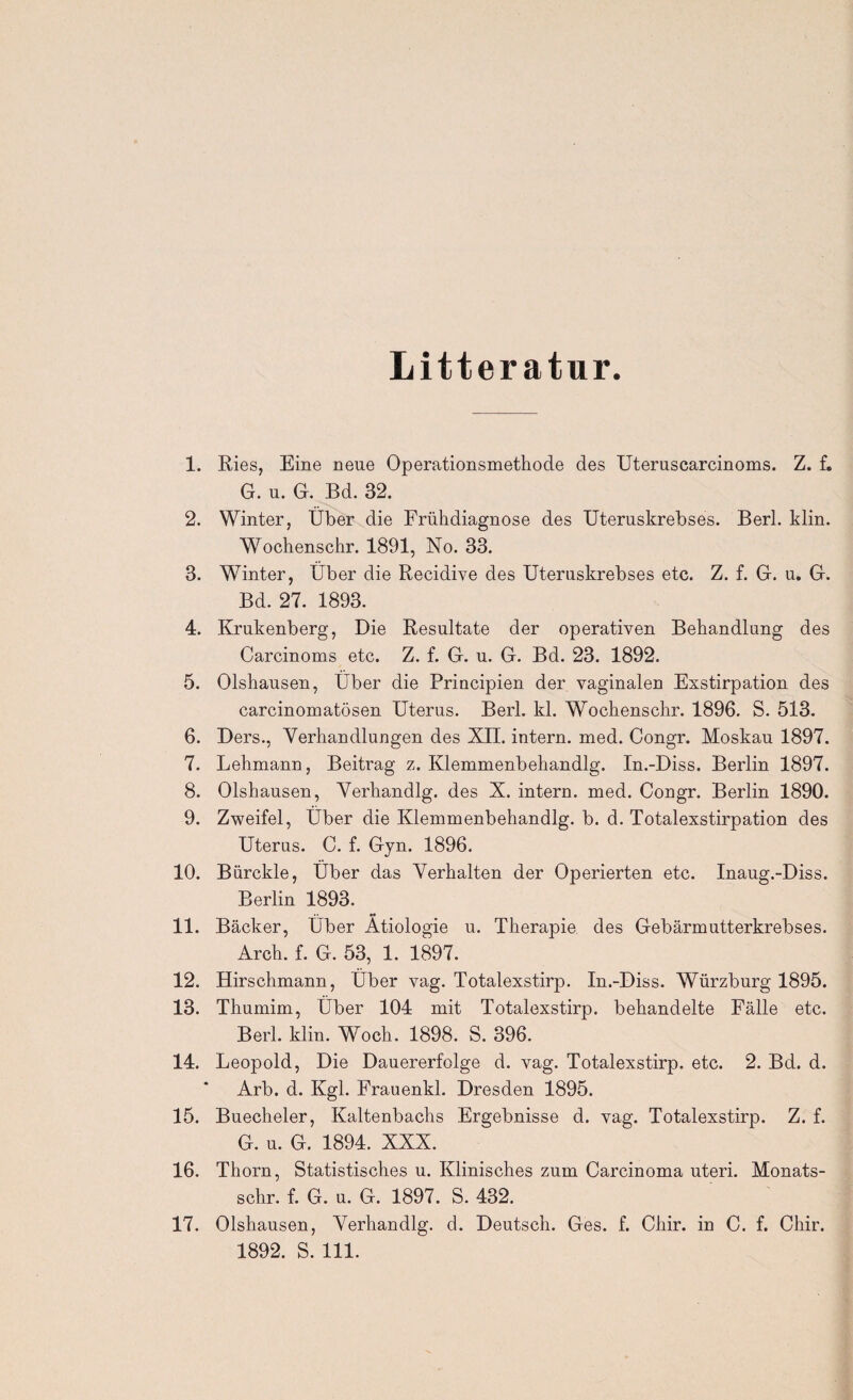 Litteratur. 1. Ries, Eine neue Operationsmethode des Uteruscarcinoms. Z. f. G. u. G. Bd. 32. 2. Winter, Über die Frühdiagnose des Uteruskrebses. Berl. klin. Wochenschr. 1891, No. 33. 3. Winter, Über die Recidive des Uteruskrebses etc. Z. f. G. u. G. Bd. 27. 1893. 4. Krukenberg, Die Resultate der operativen Behandlung des Carcinoms etc. Z. f. G. u. G. Bd. 23. 1892. 5. Olshausen, Über die Priucipien der vaginalen Exstirpation des carcinomatösen Uterus. Berl. kl. Wochenschr. 1896. S. 513. 6. Ders., Verhandlungen des XII. intern, med. Congr. Moskau 1897. 7. Lehmann, Beitrag z. Klemmenbehandlg. In.-Diss. Berlin 1897. 8. Olshausen, Verhandlg. des X. intern, med. Congr. Berlin 1890. 9. Zweifel, Über die Klemmenbehandlg. b. d. Totalexstirpation des Uterus. C. f. Gyn. 1896. 10. Bürckle, Über das Verhalten der Operierten etc. Inaug.-Diss. Berlin 1893. 11. Bäcker, Über Ätiologie u. Therapie des Gebärmutterkrebses. Arch. f. G. 53, 1. 1897. 12. Hirschmann, Über vag. Totalexstirp. In.-Diss. Würzburg 1895. 13. Thumim, Über 104 mit Totalexstirp. behandelte Fälle etc. Berl. klin. Woch. 1898. S. 396. 14. Leopold, Die Dauererfolge d. vag. Totalexstirp. etc. 2. Bd. d. Arb. d. Kgl. Frauenkl. Dresden 1895. 15. Buecheler, Kaltenbachs Ergebnisse d. vag. Totalexstirp. Z. f. G. u. G. 1894. XXX. 16. Thorn, Statistisches u. Klinisches zum Carcinoma uteri. Monats- schr. f. G. u. G. 1897. S. 432. 17. Olshausen, Verhandlg. d. Deutsch. Ges. f. Chir. in C. f. Chir. 1892. S. 111.