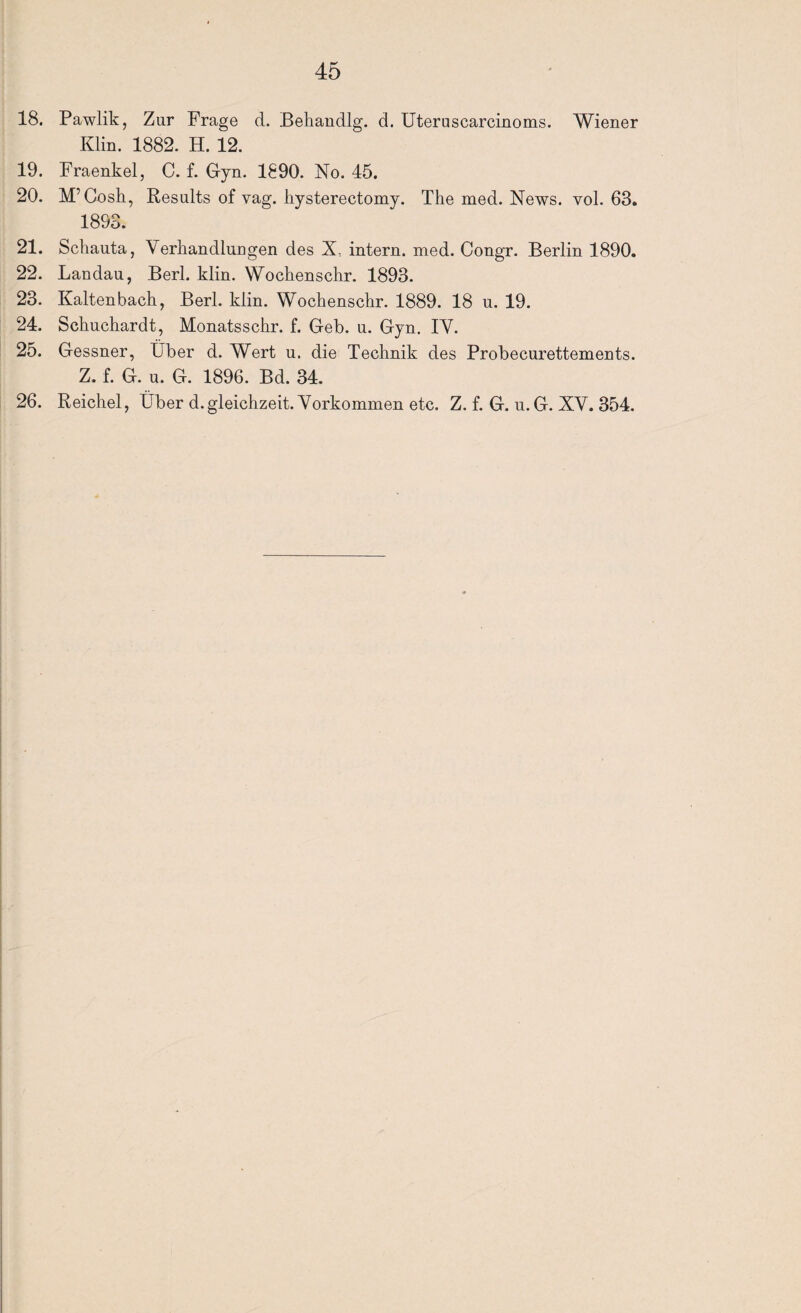 18. Pawlik, Z ur Frage d. Behandlg. d. Uteruscarcinoms. Wiener Klin. 1882. H. 12. 19. Fraenkel, C. f. Gyn. 1890. No. 45. 20. M’Cosh, Results of vag. hysterectomy. The med. News. vol. 63. 1893. 21. Schauta, Verhandlungen des X, intern, med. Congr. Berlin 1890. 22. Landau, Berl. klin. Wochenschr. 1893. 23. Kaltenbach, Berl. klin. Wochenschr. 1889. 18 u. 19. 24. Schuchardt, Monatsschr. f. Geb. u. Gyn. IV. 25. Gessner, Über d. Wert u. die Technik des Probecurettements. Z. f. G. u. G. 1896. Bd. 34. 26. Reichel, Über d.gleichzeit. Vorkommen etc. Z. f. G. u.G. XV. 354.