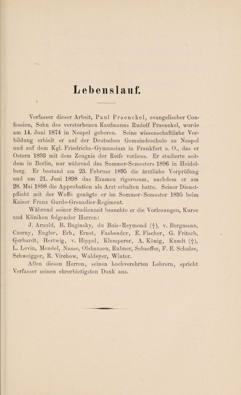 Lebenslauf. Verfasser dieser Arbeit, Paul Fraenckel, evangelischer Con- fession, Sohn des verstorbenen Kaufmanns Rudolf Fraenckel, wurde am 14. Juni 1874 in Neapel geboren. Seine wissenschaftliche Vor¬ bildung erhielt er auf der Deutschen Gemeindeschule zu Neapel und auf dem Kgl. Friedrichs-Gymnasium in Frankfurt a. 0., das er Ostern 1893 mit dem Zeugnis der Reife verliess. Er studierte seit¬ dem in Berlin, nur während des Sommer-Semesters 1896 in Heidel¬ berg. Er bestand am 23. Februar 1895 die ärztliche Vorprüfung und am 21. Juni 1898 das Examen rigorosum, nachdem er am 28. Mai 1898 die Approbation als Arzt erhalten hatte. Seiner Dienst¬ pflicht mit der Waffe genügte er im Sommer-Semester 1895 beim Kaiser Franz Garde-Grenadier-Regiment. Während seiner Studienzeit besuchte er die Vorlesungen, Kurse und Kliniken folgender Herren: J. Arnold, B. Baginsky, du Bois-Reymond (-}-), v. Bergmann, Czerny, Engler, Erb, Ernst, Fasbender, E. Fischer, G. Fritsch, Gerhardt, Ilertwig, v. Hippel, Klemperer, A. König, Kundt (-)-), L. Levin, Mendel, Nasse, Olshausen, Rubner, Schaeffer, F. E. Schulze, Schweigger, R. Virchow, Waldeyer, Winter. Allen diesen Herren, seinen hochverehrten Lehrern, spricht Verfasser seinen ehrerbietigsten Dank aus.