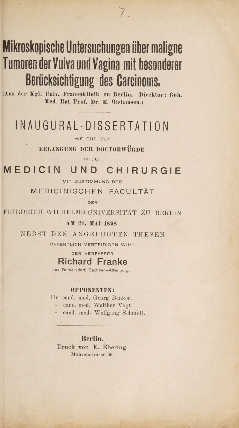 Mikroskopische Untersuchungen über maligne Tumoren der Vulva und Vagina mit besonderer Berücksicbtiguog des Oarcinoms. (Aus der Kgl. Univ. Frauenklinik zu Berlin. Direktor: Bell. Med. Bat Prof. Dr. R. Olshausen.) » ' INAUGU RAL-DISSERTATION WELCHE ZUR ERLANGUNG DER DOCTORWURDE IN DER MEDICIN UND CHIRURGIE MIT ZUSTIMMUNG DER MEDICI NISCHEN FACU LTÄT DER FRIEDRICH-WILHELMS-UNIVERSITÄT ZU BERLIN AM 24. MAI 1898 NEBST DEN ANGEFÜGTEN THESEN ÖFFENTLICH VERTEIDIGEN WIRD DER VERFASSER Richard Franke aus Burkersdorf, Sachsen-Altenburg. OPPONENTEN: Hr. cand. med. Georg Benker. - cand. med. Walther Vogt. - cand. med. Wolfgang Schmidt. Berlin. Druck von E. Ebering. Mohrenstrasse 59.