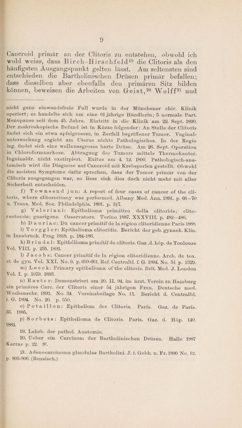 Cancroid primär an der Clitoris zu entstellen, obwohl ich wohl weiss, dass Birch-Hirschfeld19 die Clitoris als den häufigsten Ausgangspunkt gelten lässt. Am seltensten sind entschieden die Bartholinischen Drüsen primär befallen; dass dieselben aber ebenfalls den primären Sitz bilden können, beweisen die Arbeiten von Deist,20 Wolff21 und nicht ganz einwandsfreie Fall wurde in der Münchener chir. Klinik operiert; es handelte sich um eine 61jährige Händlerin; 5 normale Part. Menopause seit dem 45. Jahre. Eintritt in die Klinik am 22. Sept. 1890. Der makroskopische Befund ist in Kürze folgender: An Stelle der Clitoris findet sich ein etwa apfelgrosser, in Zerfall begriffener Tumor. Vaginal- untersuchung ergiebt am Uterus nichts Pathologisches. In der Regio ing. findet sich eine wallnussgrosse harte Drüse. Am 26. Sept. Operation in Chloroformnarkose. Abtragung des Tumors mittels Thermokauter. Inguinaldr. nicht exstirpiert. Exitus am 4. 12. 1890. Pathologisch-ana¬ tomisch wird die Diagnose auf Cancroid mit Krebsperlen gestellt. Obwohl die meisten Symptome dafür sprechen, dass der Tumor primär von der Clitoris ausgegangen war, so liess sich dies doch nicht mehr mit aller Sicherheit entscheiden. f) Townsend jun: A report of four cases of' cancer of the cli¬ toris, wliere clitorectomy was performed. Albany Med. Ann. 1891. p. 68—70 u. Trans. Med. Soc. Philadelphia. 1891. p. 317. g) Valeria ni: Epithelioma primitivo della clitoride; clito- rectomia; guarigone. Osservatore. Torino 1887. XXXVIIL p. 482 —486. h) Dauriac: Du cancer primitif de la region clitoridienne Paris 1888. i) Torggler: Epithelioma clitoridis. Bericht der geb. gynaek. Klin. in Innsbruck. Prag 1888. p. 184-186. k) B r i n d e 1: Epithelioma primitif de clitoris. Gaz .d. höp. de Toulouse Vol. VIII. p. 235. 1893. l) Jacobs: Cancer primitif de la region clitoridienne. Arch. de tox. et de gyn. Vol. XXI. No. 9. p. 659-661. Ref. Centraltl. f. G. 1894. No. 51 p. 1329. m) L e e c k: Primary epithelioma of the clitoris. Brit. Med. J. London Vol. I. p. 1079. 1893. n) Raeter: Demonstriert am 20. II. 94. im ärzt. Verein zu Hamburg ein primäres Care, der Clitoris einer 54 jährigen Frau. Deutsche med. Wochenschr. 1893. No. 34. Vereinsbeilage No. 11. Bericht d. Centralbl. i. G. 1894. No. 20. p. 550. o) P otaillon: Epitheliom der Clitoris. Paris. Gaz. de Paris. 33. 1885. p) Sorbets: Epithelioma de Clitoris. Paris. Gaz. d. Höp. 140. 1883. 19. Lehrb. der pathol. Auatomie. 20. Ueber ein Carcinom der Bartholinischen Drüsen. Halle 1887 Karras p. 22. 8°. 21. Adenocarcinoma glandulae Bartholini. J. f. Gebh. n. Fr. 1890 No. 12. p. 803-806. (Russisch.)