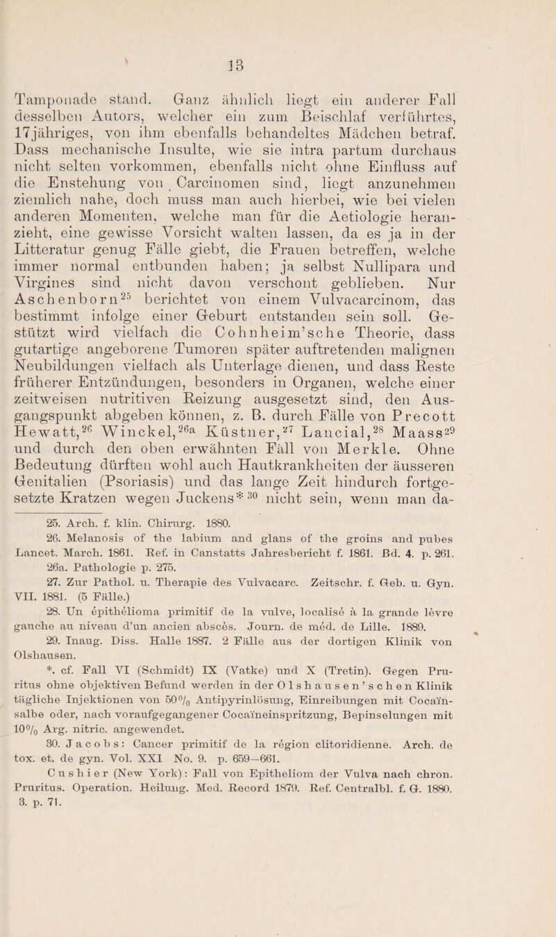 Tamponade stand. Ganz ähnlich liegt ein anderer Fall desselben Autors, welcher ein zum Beischlaf verführtes, 17jähriges, von ihm ebenfalls behandeltes Mädchen betraf. Dass mechanische Insulte, wie sie intra partum durchaus nicht selten Vorkommen, ebenfalls nicht ohne Einfluss auf die Enstehung von Carcinomen sind, liegt anzunehmen ziemlich nahe, doch muss man auch hierbei, wie bei vielen anderen Momenten, welche man für die Aetiologie heran¬ zieht, eine gewisse Vorsicht walten lassen, da es ja in der Litteratur genug Fälle giebt, die Frauen betreffen, welche immer normal entbunden haben; ja selbst Nullipara und Virgines sind nicht davon verschont geblieben. Nur Aschenborn25 berichtet von einem Vulvacarcinom, das bestimmt infolge einer Geburt entstanden sein soll. Ge¬ stützt wird vielfach die Cohnheim’sc he Theorie, dass gutartige angeborene Tumoren später auftretenden malignen Neubildungen vielfach als Unterlage dienen, und dass Reste früherer Entzündungen, besonders in Organen, welche einer zeitweisen nutritiven Reizung ausgesetzt sind, den Aus¬ gangspunkt abgeben können, z. B. durch Fälle von Precott Hewatt,26 Winckel,26a Küstner,27 Lancial,28 Maass29 und durch den oben erwähnten Fäll von Merkle. Ohne Bedeutung dürften wohl auch Hautkrankheiten der äusseren Genitalien (Psoriasis) und das lange Zeit hindurch fortge¬ setzte Kratzen wegen Juckens* 30 nicht sein, wenn man da- 25. Arcli. f. klin. Chirurg. 1880. 26. Melanosis of the labium and glans of the groins and pubes Lancet. March. 1861. Ref. in Canstatts Jahresbericht f. 1861. Bd. 4. p. 261. 26a. Pathologie p. 275. 27. Zur Pathol. u. Therapie des Vulvacarc. Zeitschr. f. Geb. u. Gyn. VII. 1881. (5 Fälle.) 28. Un epithelioma primitif de la vulve, localise ä la grande levre gauclie au. niveau d’un an eien absces. Journ. de med. de Lille. 1889. 29. Inaug. Diss. Halle 1887. 2 Fälle aus der dortigen Klinik von Olsliausen. *. cf. Fall VI (Schmidt) IX (Vatke) und X (Tretin). Gegen Pru¬ ritus ohne objektiven Befund werden in der Olshausen’schen Klinik tägliche Injektionen von 50% Antipyrinlösung, Einreihungen mit Cocam- salbe oder, nach voraufgegangener Cocameinspritzung, Bepinselungen mit 10% Arg. nitric. angewendet. 30. Jacobs: Cancer primitif de la region clitoridienne. Arch. de tox. et. de gyn. Vol. XXI No. 9. p. 659—661. Cu shier (New York): Fall von Epitheliom der Vulva nach chron. Pruritus. Operation. Heilung. Med. Record 1879. Ref. Centralhl. f. G. 1880. 3. p. 71.